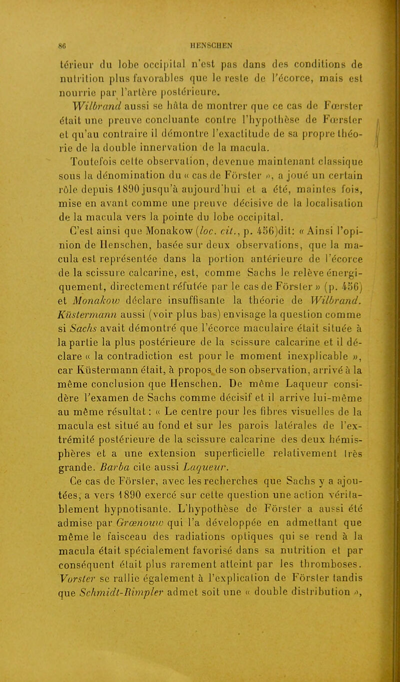 térieur du lobe occipital n'est pas dans des conditions de niiliition plus favorables que le reste de l'écorce, mais est nourrie par l'artère postérieure. Wilbrand aussi se liàla de montrer que ce cas de Fœrster était une preuve concluante contre l'hypothèse de Fœrster et qu'au contraire il démontre l'exactitude de sa propre théo- rie de la double innervation de la macula. Toutefois celte observation, devenue maintenant classique sous la dénomination du « cas de Forster », a joué un cei tain rôle depuis d890 jusqu'à aujourd'hui et a été, maintes fois, mise en avant comme une [)reuve décisive de la localisation de la macula vers la pointe du lobe occipital. C'est ainsi que Monakow [loc. cù., p. 4S6)dit: « Ainsi l'opi- nion de llenschen, basée sur deux observations, que la ma- cula est leprésentée dans la portion antérieure de l'écorce de la scissure calcarine, est, comme Sachs le relève énergi- quement, directement réfutée par le cas de Fôrsler » (p. 436) et Monakow déclare insuffisante la théorie de Wilbrand. Kûstermann aussi (voir plus bas) envisage la question comme si Sachs avait démontré que l'écorce maculaire était située à la partie la plus postérieure de la scissure calcarine et il dé- clare « la contradiction est pour le moment inexplicable », car Kûstermann était, à propos, de son observation, arrivé à la même conclusion que Henschen. De même Laqueur consi- dère l'examen de Sachs comme décisif et il arrive lui-même au même résultat : « Le centre pour les fibres visuelles de la macula est situé au fond et sur les parois latérales de l'ex- trémité postérieure de la scissure calcarine des deux hémis- phères et a une extension superficielle relativement très grande. Barba cite aussi Laqueur. Ce cas de Fôrsler, avec les recherches que Sachs y a ajou- tées, a vers 1890 exercé sur cette question une action vérita- blement hypnotisante. L'hypothèse de Forster a aussi été admise par Grœnouw qui l'a développée en admettant que même le faisceau des radiations optiques qui se rend à la macula était spécialement favorisé dans sa nutrition et par conséquent était plus rarement atteint par les thromboses. Vorsler se rallie également à l'explication de Forster tandis que Schmidt-Bimpler admet soit une « double distribution