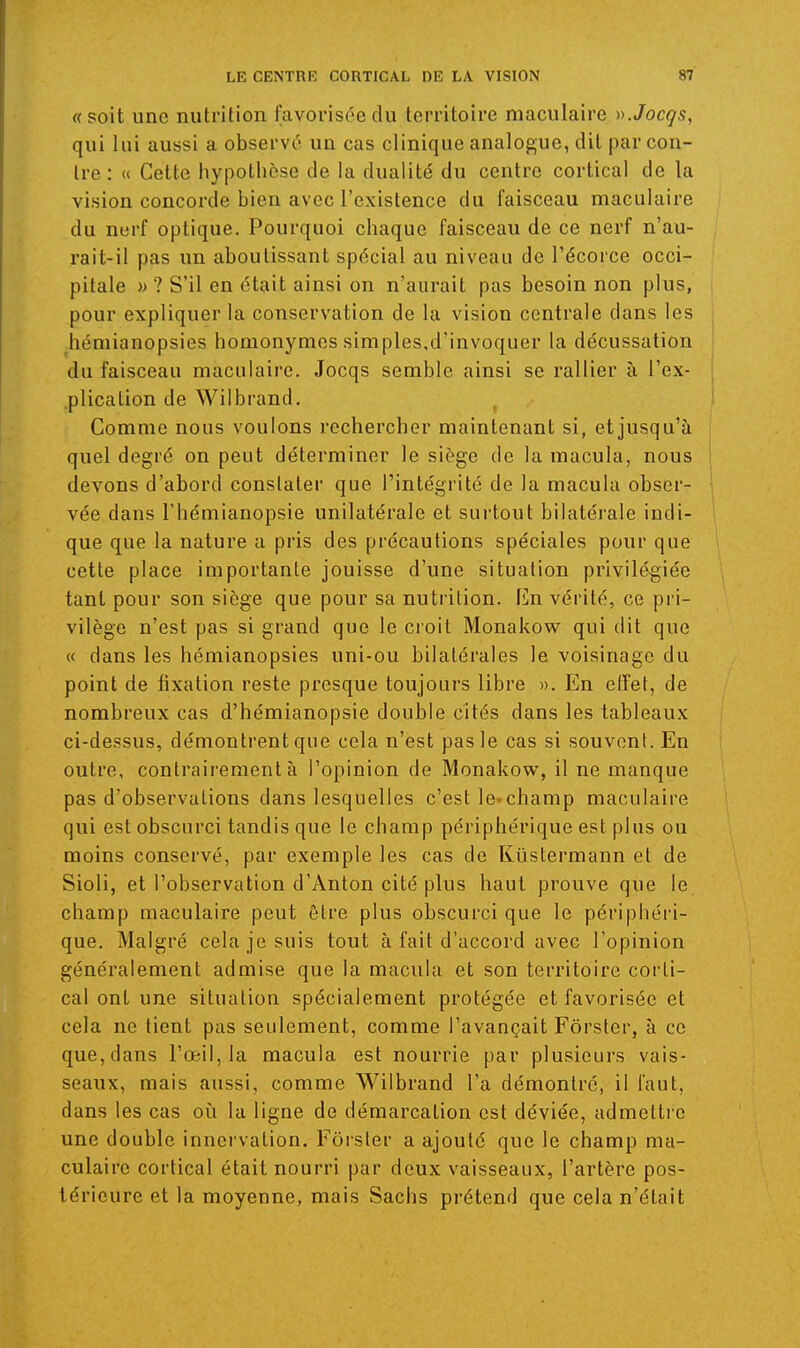 «soit une nutrition favorisée du territoire maculaire ».Jocgs, qui lui aussi a observé un cas clinique analogue, dit par con- tre : « Cette hypothèse de la dualité du centre cortical de la vision concorde bien avec l'existence du faisceau maculaire du nerf optique. Pourquoi chaque faisceau de ce nerf n'au- rait-il pas un aboutissant spécial au niveau de l'écorce occi- pitale i) ? S'il en était ainsi on n'aurait pas besoin non plus, pour expliquer la conservation de la vision centrale dans les hémianopsies homonymes simples,d'invoquer la décussation du faisceau maculaire. Jocqs semble ainsi se rallier à l'ex- j plication de Wilbrand. . ' Comme nous voulons rechercber maintenant si, et jusqu'à quel degré on peut déterminer le siège de la macula, nous devons d'abord constater que l'intégrité de la macula obser- \ vée dans Fhémianopsie unilatérale et surtout bilatérale indi- que que la nature a pris des précautions spéciales pour que cette place importante jouisse d'une situation privilégiée tant pour son siège que pour sa nutrition. En vérité, ce pri- vilège n'est pas si grand que le croit Monakow qui dit que « dans les hémianopsies uni-ou bilatérales le voisinage du point de fixation reste presque toujours libre ». En etfet, de nombreux cas d'hémianopsie double cités dans les tableaux ci-dessus, démontrent que cela n'est pas le cas si souvent. En outre, contrairement à l'opinion de Monakow, il ne manque pas d'observations dans lesquelles c'est le»champ maculaire qui est obscurci tandis que le champ périphérique est plus ou moins conservé, par exemple les cas de Kûstermann et de Sioli, et l'observation d'Anton cité plus haut prouve que le champ maculaire peut être plus obscurci que le périphéri- que. Malgré cela je suis tout à fait d'accord avec l'opinion généralement admise que la macula et son territoire corti- cal ont une situation spécialement protégée et favorisée et cela ne tient pas seulement, comme l'avançait Fôrster, à ce que, dans l'œil, la macula est nourrie par plusieurs vais- seaux, mais aussi, comme Wilbrand l'a démontré, il faut, dans les cas oîi la ligne de démarcation est déviée, admettre une double innervation. Fôrster a ajouté que le champ ma- culaire cortical était nourri par deux vaisseaux, l'artère pos- térieure et la moyenne, mais Sachs prétend que cela n'était