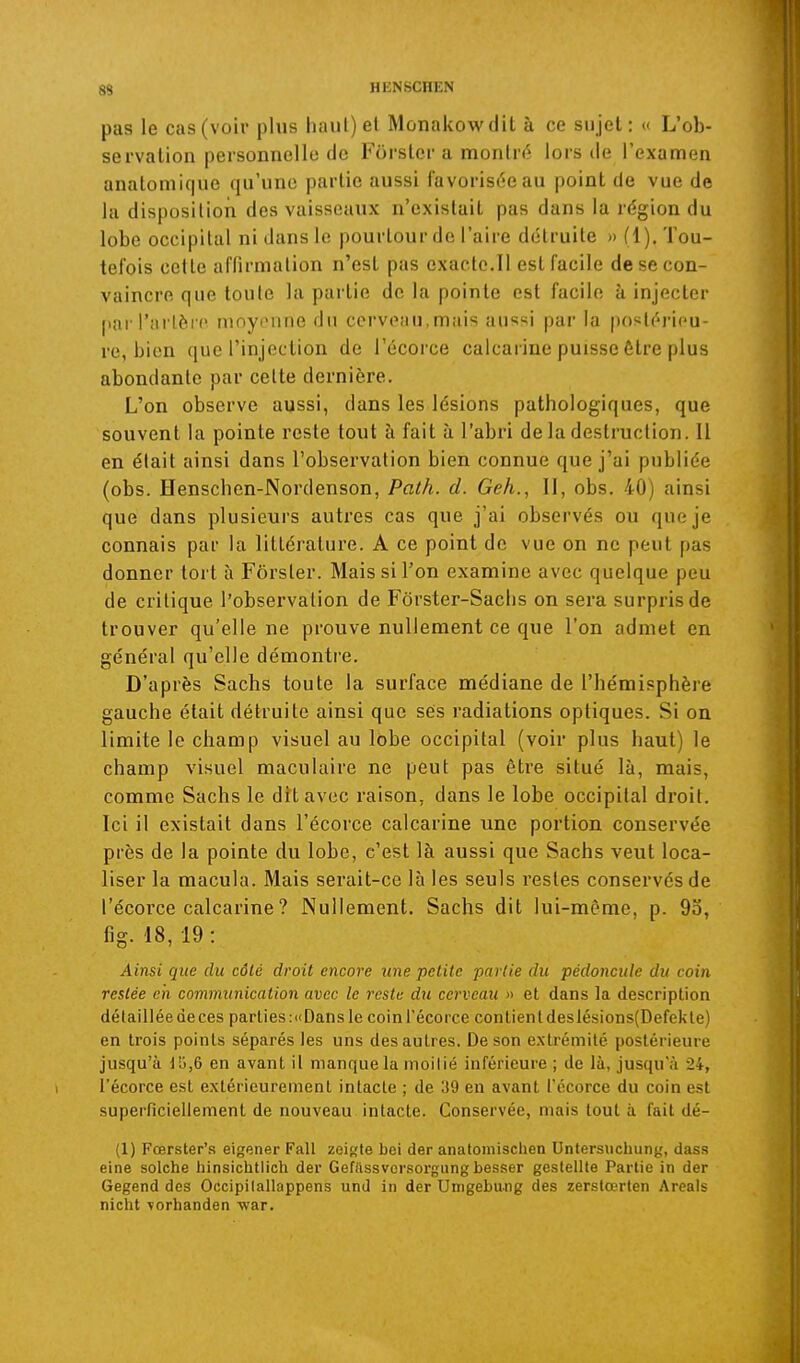 pas le cas (voir plus haut) et Monakowdit à ce sujet: « L'ob- servation personnelle de Fôrstcr a montré lors de l'examen analomique qu'une partie aussi favorisL-eau point de vue de la disposition des vaisseaux n'existait pas dans la région du lobe occipital ni dans lo pourtour de l'aire détruite » (1). Tou- tefois cette affirmation n'est pas exacte.Il est facile de se con- vaincre que toute la partie de la pointe est facile à injecter par l'artère moyonne du cerveau,mais aussi par la postérieu- re, bien que l'injection de l'écorce calcarine puisse être plus abondante par cette dernière. L'on observe aussi, dans les lésions pathologiques, que souvent la pointe reste tout à fait à l'abri de la destruction. 11 en était ainsi dans l'observation bien connue que j'ai publiée (obs. Henschen-Nordenson, Path. d. Geh., Il, obs. 40) ainsi que dans plusieurs autres cas que j'ai observés ou que je connais par la littérature. A ce point de vue on ne peut pas donner tort à Fôrster. Mais si Ton examine avec quelque peu de critique l'observation de Fôrster-Saclis on sera surpris de trouver qu'elle ne prouve nullement ce que l'on admet en général qu'elle démontre. D'après Sachs toute la surface médiane de l'hémisphère gauche était détruite ainsi que ses radiations optiques. Si on limite le champ visuel au lobe occipital (voir plus haut) le champ visuel maculaire ne peut pas être situé là, mais, comme Sachs le dît avec raison, dans le lobe occipital droit. Ici il existait dans l'écorce calcarine une portion conservée près de la pointe du lobe, c'est là aussi que Sachs veut loca- liser la macula. Mais serait-ce là les seuls restes conservés de l'écorce calcarine ? Nullement. Sachs dit lui-même, p. 93, fig. 18, 19: Ainsi que du côté droit encore une petite partie du pédoncule du coin restée cii eonwmnication avec le reste du cerveau » et dans la description détaillée de ces parties :<(Dans le coin l'écorce contient deslésions(Defekle) en trois points séparés les uns des autres. De son extrémité postérieure jusqu'à llj,6 en avant it manque la moitié inférieure ; de là, jusqu'à 24, l'écorce est extérieurement intacte ; de 39 en avant t'écorce du coin est superficiellement de nouveau intacte. Conservée, mais tout à fait dé- (1) Fœrster's eigener Fall zeiffle bei der anatomischen Untersiichung, dass eine seiche hinsichtlich der Gefilssvcr.sorgungbesser geslellte Partie in der Gegend des Occipilallappens und in der Umgebung des zerslœrten Areals nicht vorhanden war.