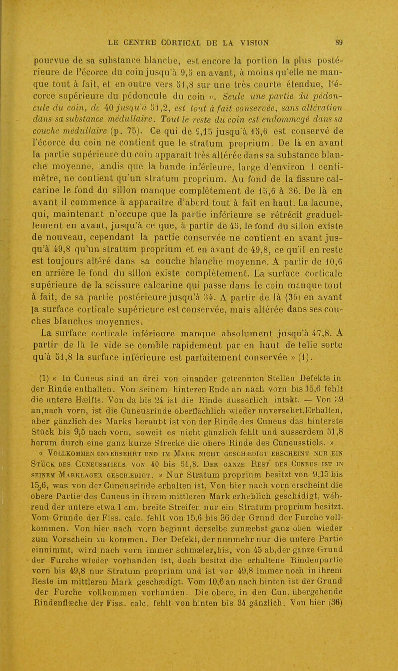 pourvue de sa substance blanche, est encore la portion la plus posté- rieure de l'écorce du coin jusqu'à 9,5 en avant, à moins qu'elle ne man- que tout à fait, et en outre vers 111,8 sur une très courte étendue, l'é- corce supérieure du pédoncule du coin ». Seule une paiiie du pédon- cule du coin, de iO jusqu'à 5J,2, est tout à fait conservée, sans altération dans sa substance médullaire. Tout le reste du coin est endommagé dans sa couche médullaire (p. 75). Ce qui de 9,1!) jusqu'à 1S,6 est conservé de l'écorce du coin ne contient que le stralum proprium. De là en avant la partie supérieure du coin apparaît très altérée dans sa substance blan- che moyenne, tandis que la bande inférieure. large d'environ l centi- mètre, ne contient qu'un stratum proprium. Au fond de la fissure cal- carine le fond du sillon manque complètement de 15,6 à 36. De là en avant il commence à apparaître d'abord tout à fait en haut. La lacune, qui, maintenant n'occupe que la partie inférieure se rétrécit graduel- lement en avant, jusqu'à ce que, à partir de 45, le fond du sillon existe de nouveau, cependant la partie conservée ne contient en avant jus- qu'à 49,8 qu'un stratum proprium et en avant de 49,8, ce qu'il en reste est toujours altéré dans sa couche blanche moyenne. A partir de J0,6 en arrière le fond du sillon existe complètement. La surface corticale supérieure de la scissure calcarine qui passe dans le coin manque tout à fait, de sa partie postérieure jusqu'à 34. A partir de là (36) en avant la surface corticale supérieure est conservée, mais altérée dans ses cou- ches blanches moyennes. La surface corticale inférieure manque absolument jusqu'à 47,8. A partir de là le vide se comble rapidement par en haut de telle sorte qu'à 51,8 la surface inférieure est parfaitement conservée » (1). (1) « In Cuneus sînd an drei von einander gelrennten Stellen Defelcte in iev Rinde enlhallen. Von seinem hinteren Ende an nach vorn bis 15,6 fehît die Lintere Htelfte. Von da bis 24 ist die Rinde âusserlicli intakt. — Von S9 an,nach vorn, ist die Cuneusrinde oberfiachlich wieder unversehrt.Erhalten, aber ganzlicti des Marlis beraubt ist von der Rinde des Cuneus das hinlersle èlûck bis 9,5 nacti vorn, soweit es nicht ganzlich feblt und ausserdem 51,8 herum durcti eine ganz Isurze Streclie die obère Rinde des Cuneusstiels. » « VOLLKOMMEN UNVERSEHRT UND IM MARK NICHT GESCHjEDIOT ERSCHEINT NUR EIN Stuck des Cuneusstiels von 40 bis 51,8. Der gan/e Rest des Cuneus ist in SEINEM Marklager gescii-edigt. » Nur Stratum proprium besitzt von 9,15 bis 15^6, was von der Cuneusrinde erhalten ist. Von hier nach vorn erscheint die obère Partie des Cuneus in ihrem mittleren Marli erheblich geschâdigt, wdh- rend der unlere elwa 1 cm. breite Streifen nur ein Stratum proprium besitzt. Vom Grunde der Fiss. cale, felilt von 15,6 bis 36 der Grund der Furche voll- liommen. Von hier nach vorn beginnt derselbe zunsechst ganz oben wieder zum Vorschein zu Itommen. Der Defekt, der nunmehr nur die untere Partie einnimmt, wird nach vorn immer schmœler,bis, von 45 ab,der ganze Grund der Furche wieder vorhanden ist, doch besitzt die erhaltene Rindenpartie vorn bis 49,8 nur Stratum proprium und ist vor 49,8 immer noch in ihrem Reste im mittleren Marit geschœdigt. Vom 10,6 an nach hinten ist der Grund der Furche vollltommen vorhanden. Die obère, in den Cun. iibergeliende Rindenflœche der Fiss. cale, fehlt von hinten bis 34 gânzliçh. Von hier (36)