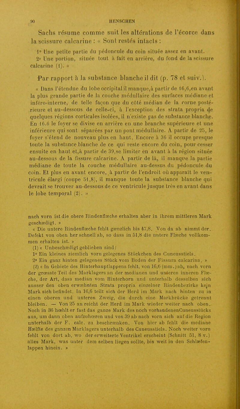 Sachs résume comme suit les altérations de l'écorce dans la scissure calcarinc : « Sont restés intacts : l Une petite partie du pédoncule du coin située assez en avant. 2 Une portion, située tout ii fait en arrière, du fond de la scissure calcarino (1). » Par rapport à la substance blanche il dit (p. 78 et suiv.). « Dans l'étendue du lobe occipital il manque,à partir de t6,6,en avant la plus prrande partie de la couche mt'dullaire des surfaces médiane et inféro-interne, de telle façon que du côté médian de la corne posté- rieure et au-dessous de celle-ci, à l'exception des strata propria 4e quelques régions corticales isolées, il n'existe pas de substance })lanclie. En 16.6 le foyer se divise en arrière en une branche supérieure et une inférieure qui sont séparées par un pont médullaire. A partir de 25, le foyer s'étend de nouveau plus en haut. Encore à 30 il occupe [ii'esque toute la substance blanche de ce qui reste encore du coin, pour cesser ensuite en haut et,à partir de 39,se limiter en avant à la région située au-dessous de la fissure calcarinc. A partir de là, il manque la partie médiane de toute la couche médullaire au-dessus du pédoncule du coin. Et plus en avant encore, à partir de l'endroit où apparaît le ven- tricule élargi (coupe 51,8), il manque toute la substance blanche qui devrait se trouver au-dessous de ce ventricule jusque très en avant dans le lobe temporal (2). » nach vorn ist die obère Rindenfleeehe erhalten aber in ihrem mittleren Mark geschœdigt. » « Die untere Rindenllœche fehlt gœnzlich bis 47,8. Von da ab nimmt der. Defekt von oben her scbnell ab, se dass in 51,8 die untere Flœche vollkom- men erbalten ist. » (1) « Unbeschœdigt geblieben sind: 1» Ein kleines ziemlich vorn gelegenes Stiickchen des Cuneusstiels. 2» Ein ganz hinten gelegenes Stûck vom Boden der Fissura calcarina. » (2) « In Gebiete des llinterhauptlappens fehlt, von 16,6 (mni.)ab, nach vorn der grœsste Teil des Marklagers an der medianen und unleren inneren Flœ- che, der Art, dass médian vom Hinterhorn und unterhaib desselben sich ausser den oben erwœhnten Strata propria einzelner Rindenbezirke kejn Mark sich befindet. In 16,6 teilt sich der Herd im Mark nach hinten zu in einen oberen und unteren Zweig, die durch eine Markbrùcke getrennt bleiben. — Von 25 an reicht der Herd im Mark wieder weiter nach oben. Noch in 36 hoehlt er fast das ganze Mark des noch vorhandenenCuneusstûcks aus, um dann oben aufzuhœren und von 39 ab nach vorn sich auf die Région unterhaib der F. cale, zu beschrsenken. Von hier ab fehlt die médiane Hœlfte des ganzen Marklagers untei'halb des Cuneusstiels. Noch weiter vorn fehlt von dort ab, wo der erweiterte Ventrikel erscheint (Schnill 51, 8 v.) ailes Mark, was unter dem selben liegen sollte, bis weit in den Schlœfen- lappen hinein. »
