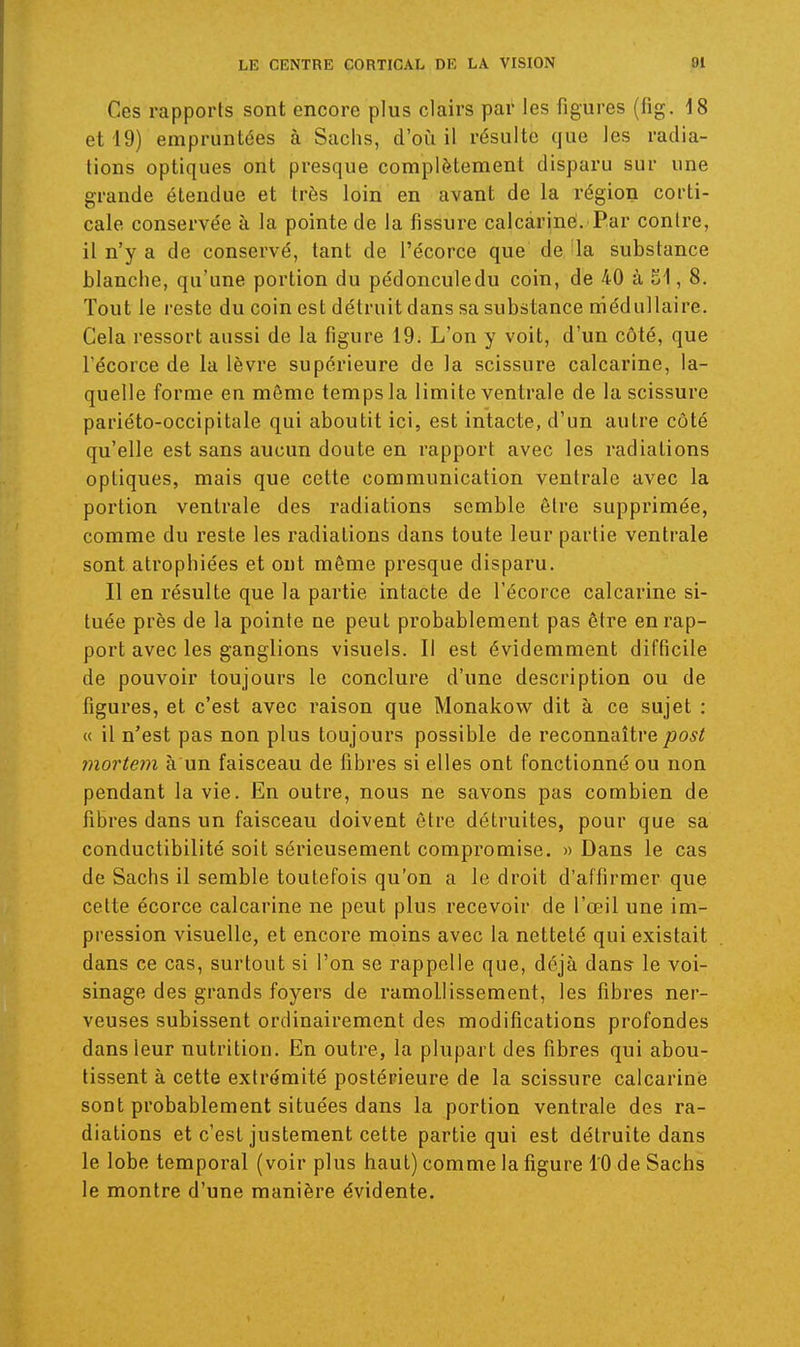 Ces rapports sont encore plus clairs par les figures (fig. 18 et 19) empruntées à Sachs, d'où il résulte que les radia- tions optiques ont presque complètement disparu sur une grande étendue et très loin en avant de la région corti- cale conservée à la pointe de la fissure calcàriné. Par contre, il n'y a de conservé, tant de l'écorce que de, îla substance blanche, qu'une portion du pédonculedu coin, de 40 à 51, 8. Tout le reste du coin est détruit dans sa substance médullaire. Cela ressort aussi de la figure 19. L'on y voit, d'un côté, que l'écorce de la lèvre supérieure de la scissure calcarine, la- quelle forme en môme temps la limite ventrale de la scissure pariéto-occipitale qui aboutit ici, est intacte, d'un autre côté qu'elle est sans aucun doute en rapport avec les radiations optiques, mais que cette communication ventrale avec la portion ventrale des radiations semble être supprimée, comme du reste les radiations dans toute leur partie ventrale sont atrophiées et ont même presque disparu. Il en résulte que la partie intacte de l'écorce calcarine si- tuée près de la pointe ne peut probablement pas être en rap- port avec les ganglions visuels. Il est évidemment difficile de pouvoir toujours le conclure d'une description ou de figures, et c'est avec raison que Monakow dit à ce sujet : « il n'est pas non plus toujours possible de reconnaîtrepost mortem à un faisceau de fibres si elles ont fonctionné ou non pendant la vie. En outre, nous ne savons pas combien de fibres dans un faisceau doivent être détruites, pour que sa conductibilité soit sérieusement compromise. » Dans le cas de Sachs il semble toutefois qu'on a le droit d'affirmer que cette écorce calcarine ne peut plus recevoir de l'œil une im- pression visuelle, et encore moins avec la netteté qui existait dans ce cas, surtout si l'on se rappelle que, déjà dans le voi- sinage des grands foyers de ramollissement, les fibres ner- veuses subissent ordinairement des modifications profondes dans leur nutrition. En outre, la plupart des fibres qui abou- tissent à cette extrémité postérieure de la scissure calcarine sont probablement situées dans la portion ventrale des ra- diations et c'est justement cette partie qui est détruite dans le lobe temporal (voir plus haut) comme la figure 10 de Sachs le montre d'une manière évidente.