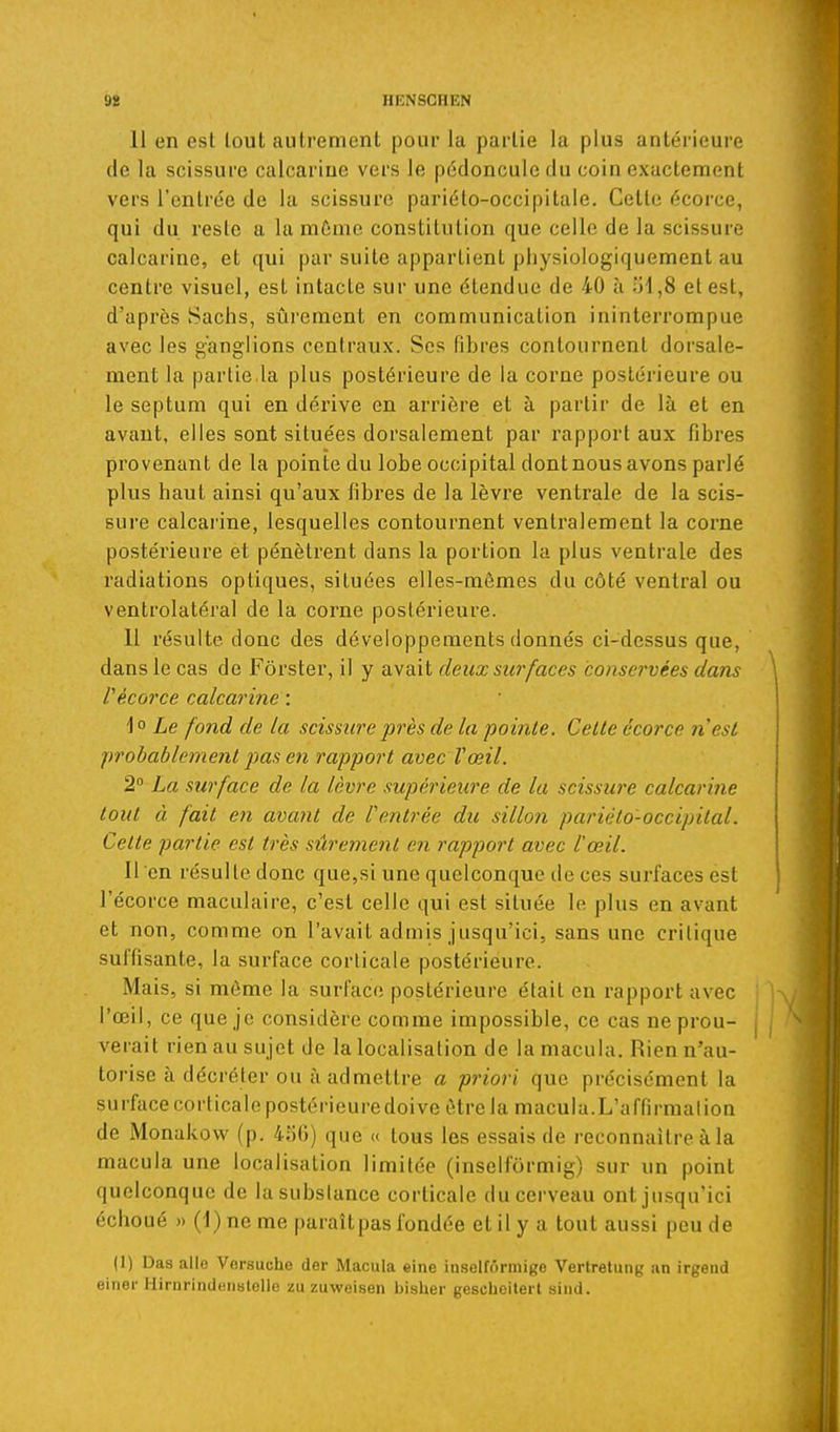 98 HIÎNSGHEN 11 en est lout autrement pour la partie la plus antérieure de la scissure calcariue vers le pédoncule du coin exactement vers l'entrée de la scissure pariélo-occipitale. Cette écorce, qui du reste a la m6me constitution que celle de la scissure calcarine, et qui par suite appartient physiologiquement au centre visuel, est intacte sur une étendue de 40 à .il,8 et est, d'après Sachs, sûrement en communication ininterrompue avec les ganglions centraux. Ses fibres contournent dorsale- ment la partie.la plus postérieure de la corne postérieure ou le septum qui en dérive en arrière et à partir de là et en avant, elles sont situées dorsalement par rapport aux fibres provenant de la pointe du lobe occipital dont nous avons parlé plus haut ainsi qu'aux fibres de la lèvre ventrale de la scis- sure calcarine, lesquelles contournent ventralement la corne postérieure et pénètrent dans la portion la plus ventrale des radiations optiques, situées elles-mêmes du côté ventral ou ventrolatéral de la corne postérieure. II résulte donc des développements donnés ci-dessus que, dans le cas de Fôrster, il y avait deux surfaces conservées dans Vécorce calcarine : 10 Le fond de la scissure près de la pointe. Celte écorce nest probablement pas en rapport avec Vœil. 2 La surface de la lèvre supérieure de la scissure calcarine tout à fait en avant de rentrée du sillon pariéto'-occipilaL Celte partie est très sûrement en rapport avec l'œil. 11 en résulte donc que,si une quelconque de ces surfaces est l'écorce maculaire, c'est celle qui est située le plus en avant et non, comme on l'avait aduiis jusqu'ici, sans une critique suffisante, la surface corticale postérieure. Mais, si môme la surface postérieure était en rapport avec l'œil, ce que je considère comme impossible, ce cas ne prou- verait rien au sujet de la localisation de la macula. Rien n'au- torise à décréter ou à admettre a priori que précisément la surface corticale postérieuredoive être la macula.L'affirmation de Monakow (p. 4^)6) que « tous les essais de reconnaître à la macula une localisation limitée (inselformig) sur un point quelconque de la substance corticale du cerveau ont jusqu'ici échoué » (i)ne me paraît pas fondée et il y a tout aussi peu de (1) Das aile Versuche der Macula eine inselfôrinige Vertretung an irgeiid einer Hirnrindenatelle zu zuweisen bisher geschcitei t siiid.