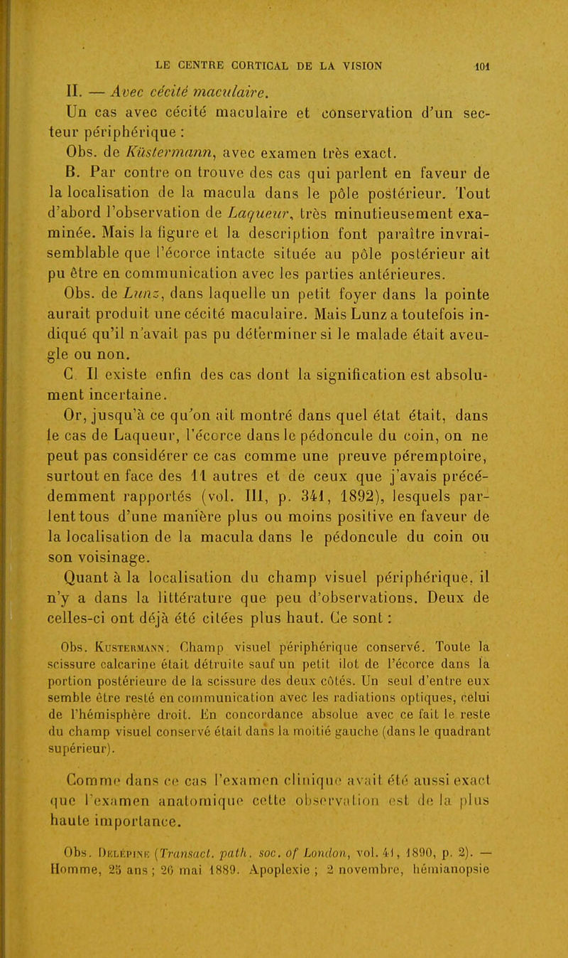 II. — Avec cécité maciilaire. Un cas avec cécité maculaire et conservation d'un sec- teur périphérique : Obs. de Kûstermann, avec examen très exact. B. Par contre on trouve des cas qui parlent en faveur de la localisation de la macula dans le pôle postérieur. Tout d'abord l'observation de Laquew\ très minutieusement exa- minée. Mais la figure et la description font paraître invrai- semblable que l'écorce intacte située au pôle postérieur ait pu être en communication avec les parties antérieures. Obs. de Ltinz, dans laquelle un petit foyer dans la pointe aurait produit une cécité maculaire. Mais Lunz a toutefois in- diqué qu'il n'avait pas pu déterminer si le malade était aveu- gle ou non. C II existe enfin des cas dont la signification est absolu- ment incertaine. Or, jusqu'à ce qu^on ait montré dans quel état était, dans le cas de Laqueur, l'écorce dans le pédoncule du coin, on ne peut pas considérer ce cas comme une preuve péremploire, surtout en face des 11 autres et de ceux que j'avais précé- demment rapportés (vol. 111, p. 341, 1892), lesquels par- lent tous d'une manière plus ou moins positive en faveur de la localisation de la macula dans le pédoncule du coin ou son voisinage. Quant à la localisation du champ visuel périphérique, il n'y a dans la littérature que peu d'observations. Deux de celles-ci ont déjà été citées plus haut. Ce sont : Obs. Kustersunn; Champ visuel përiptiériqiie conservé. Toute la scissure calcarine était détruite sauf un petit ilot de l'écorce dans la portion postérieure de la scissure des deux côtés. Un seul d'entre eux semble être resté en communication avec les radiations optiques, celui de l'hémisphère droit, lin concordance absolue avec ce fait le reste du champ visuel conservé était dans la moitié gauche (dans le quadrant supérieur). Comme dans ce cas l'examon cliiiiquo avait été aussi exact (|ue ICx^mon anatomique cette obsfM'vation est iln la |)his haute importance. Obs. Dklépi.mc {Transacl. patli. soc. of London, vol. 41, 1890, p. 2). — Homme, 23 ans ; 20 mai 1889. Apoplexie; 2 novembre, liéinianopsie