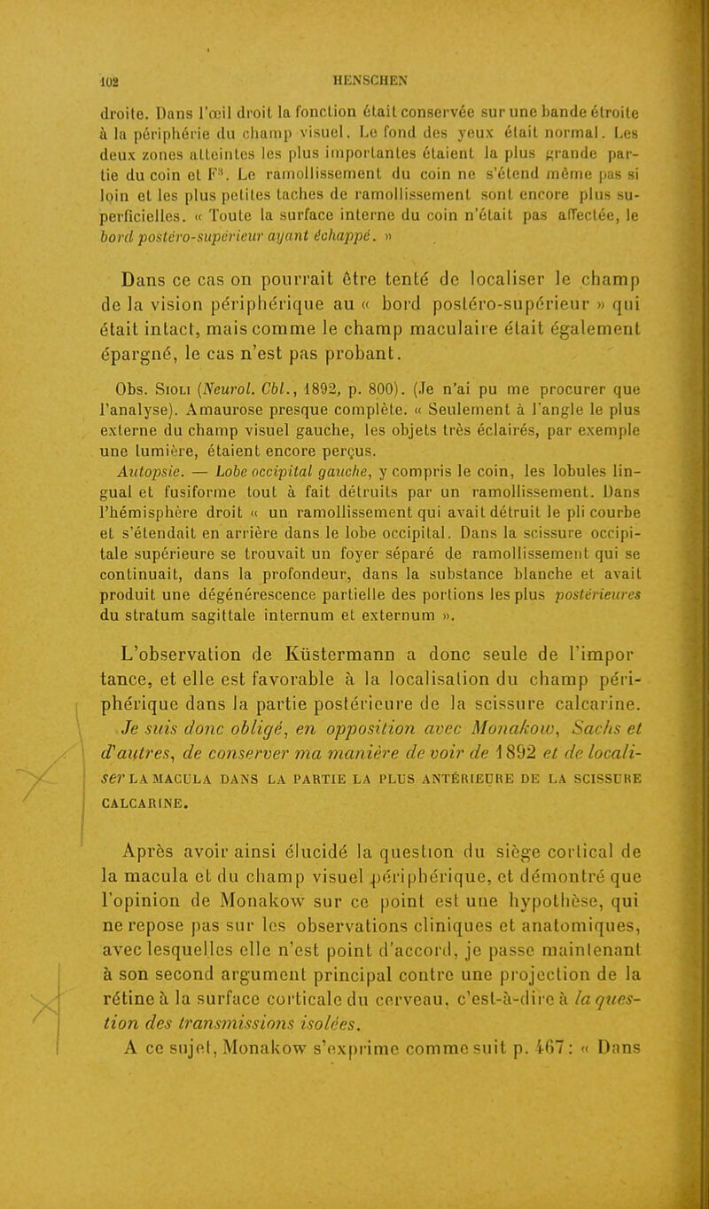 droite. Dans l'œil droit la fonction était conservée sur une bande étroite à la périphérie du champ visuel. Le fond des yeux était normal. Les deux zones atteintes les plus importantes étalent la plus {grande par- tie du coin et F''. Le ramollissement du coin ne s'étend même pas si loin et les plus petites taches de ramollissement sont encore plus su- perficielles. « Toute la surface interne du coin n'était pas afTectée, le bord potitévo-supérieur ayant échappé. » Dans ce Ccas on pourrait ôtre tenté de localiser le champ de la vision pe'ripl)érique au « boi'd posléro-supérieur » qui était intact, mais comme le champ maculaire était également épargné, le cas n'est pas probant. Obs. SioLi {Neurol. Cbl., 1892, p. 800). (Te n'ai pu me procurer que l'analyse). Amaurose presque complète. « Seulement à l'angle le plus externe du champ visuel gauche, les objets très éclairés, par exemple une lumière, étaient encore perçus. Autopsie. — Lobe occipital gauche, y compris le coin, les lobules lin- gual et fusiforme tout à fait détruits par un ramollissement. Dans l'hémisphère droit « un ramollissement qui avait détruit le pli courbe et s'étendait en arrière dans le lobe occipital. Dans la scissure occipi- tale supérieure se trouvait un foyer séparé de ramollissement qui se continuait, dans la profondeur, dans la substance blanche et avait produit une dégénérescence partielle des portions les plus postérieures du stratum sagittale internum et externum ». L'observation de Kûstermann a donc seule de l'impor tance, et elle est favorable à la localisation du champ péri- phérique dans la partie postérieure de la scissure calcai'ine. Je suis donc obligé, en opposition avec Monakow., Sachs et d'ai(t?'es, de conserver ma manière de voir de \ 892 et de locali- ser hkukcx\hk DANS LA PARTIE LA PLUS ANTÉRIEURE DE LA SCISSURE CALCARINE. Après avoir ainsi élucidé la question du siège cortical de la macula et du champ visuel périphérique, et démontré que l'opinion de Monakow sur ce point est une hypothèse, qui ne repose pas sur les observations cliniques et anatomiques, avec lesquelles elle n'est point d'acconl, je passe mainlenanl à son second argument principal contre une projection de la rétine à la surface corticale du cerveau, c'est-à-dire à la ques- tion des transmissions isolées. A ce sujet, Monakow s'exf)rime comme suit p. ifi7: « Dans