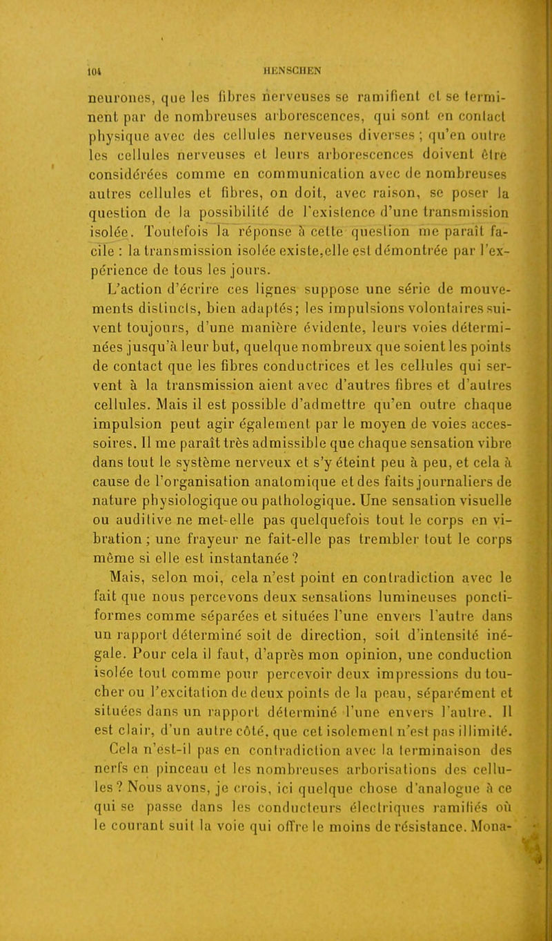 neurones, que les fibres nerveuses se ramifient cl se termi- nent par de nombreuses aiborcscences, qui sont en conlacl physique avec des cellules nerveuses diverses ; qu'en outre les cellules nerveuses et leurs arborescences doivent être considérées comme en communication avec de nombreuses auti'es cellules et fibres, on doit, avec raison, se poser la question de la possibilité de Texistence d'une transmission isolée. Toutefois la réponse à celte question me paraît fa- cile : la transmission isolée existesClle est démontrée par l'ex- périence de tous les jours. L'action d'écrire ces lignes suppose une série de mouve- ments distincts, bien adaptés; les impulsions volontaires sui- vent toujours, d'une manière évidente, leurs voies détermi- nées jusqu'à leur but, quelque nombreux que soient les points de contact que les fibres conductrices et les cellules qui ser- vent à la transmission aient avec d'autres fibres et d'autres cellules. Mais il est possible d'admettre qu'en outre chaque impulsion peut agir également par le moyen de voies acces- soires. Il me paraît très admissible que chaque sensation vibre dans tout le système nerveux et s'y éteint peu à peu, et cela à cause de l'organisation analomique et des faits journaliers de nature physiologique ou pathologique. Une sensation visuelle ou auditive ne met-elle pas quelquefois tout le corps en vi- bration ; une frayeur ne fait-elle pas trembler tout le corps môme si elle est instantanée ? Mais, selon moi, cela n'est point en contradiction avec le fait que nous percevons deux sensations lumineuses poncli- formes comme séparées et situées l'une envers l'autre dans un rapport déterminé soit de direction, soit d'intensité iné- gale. Pour cela il faut, d'après mon opinion, une conduction isolée tout comme pour percevoir deux impressions du tou- cher ou l'excitation de deux points de la peau, séparément et situées dans un rapport déterminé l'une envers l'autre. Il est clair, d'un autre côté, que cet isolement n'est pas illimité. Cela n'ést-il pas en contradiction avec la terminaison des nerfs en pinceau et les nombreuses arborisations des cellu- les? Nous avons, je crois, ici quelque chose d'analogue à ce qui se passe dans les conducteurs électriques ramifiés où le courant suit la voie qui offre le moins de résistance. Mona-
