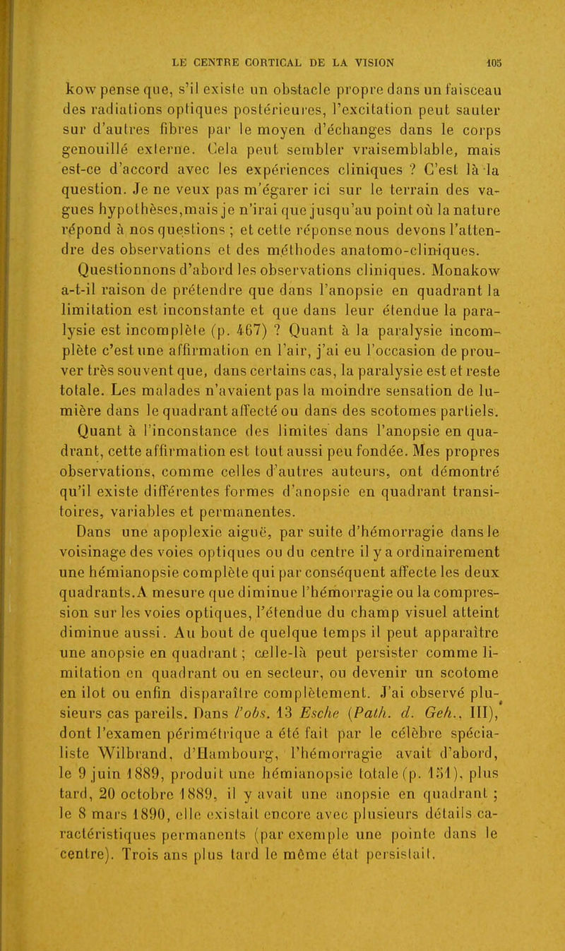 kow pense que, s'il existe un obstacle propre dans un faisceau des radiations optiques postérieures, l'excitation peut sauter sur d'autres fibres par le moyen d'échanges dans le corps genouillé externe. Cela peut sembler vraisemblable, mais est-ce d'accord avec les expériences cliniques ? C'est là la question. Je ne veux pas m'égarer ici sur le terrain des va- gues hypothèses,mais je n'irai que jusqu'au point oii la nature répond à nos questions ; et cette réponse nous devons l'atten- dre des observations et des méthodes anatomo-cliniques. Questionnons d'abord les observations cliniques. Monakow^ a-t-il raison de prétendre que dans l'anopsie en quadrant la limitation est inconstante et que dans leur étendue la para- lysie est incomplète (p. 467) ? Quant à la paralysie incom- plète c'est ime affirmation en l'air, j'ai eu l'occasion de prou- ver très souvent que, dans certains cas, la paralysie est et reste totale. Les malades n'avaient pas la moindre sensation de lu- mière dans le quadrant atîecté ou dans des scotomes partiels. Quant à l'inconstance des limites dans l'anopsie en qua- drant, cette affirmation est tout aussi peu fondée. Mes propres observations, comme celles d'autres auteurs, ont démontré qu'il existe différentes formes d'anopsie en quadrant transi- toires, variables et permanentes. Dans une apoplexie aiguë, par suite d'hémorragie dans le voisinage des voies optiques ou du centre il y a ordinairement une hémianopsie complète qui par conséquent affecte les deux quadrants.A mesure que diminue l'hémorragie ou la compres- sion sur les voies optiques, l'étendue du champ visuel atteint diminue aussi. Au bout de quelque temps il peut apparaître une anopsie en quadrant ; c£lle-là peut persister comme li- mitation en quadrant ou en secteur, ou devenir un scotome en ilot ou enfin disparaître complètement. J'ai observé plu- sieurs cas pareils. Dans l'obs. 13 Esckc {Path. d. Geh., III), dont l'examen périmétrique a été fait par le célèbre spécia- liste Wilbrand. d'Hambourg, l'hémorragie avait d'abord, le 9 juin 1889, produit une hémianopsie totale (p. loi), plus tard, 20 octobre 1889, il y avait une anopsie en quadrant ; le 8 mars 1890, elle existait encore avec plusieurs détails ca- ractéristiques permanents (par exemple une pointe dans le centre). Trois ans plus tard le même état persistait.
