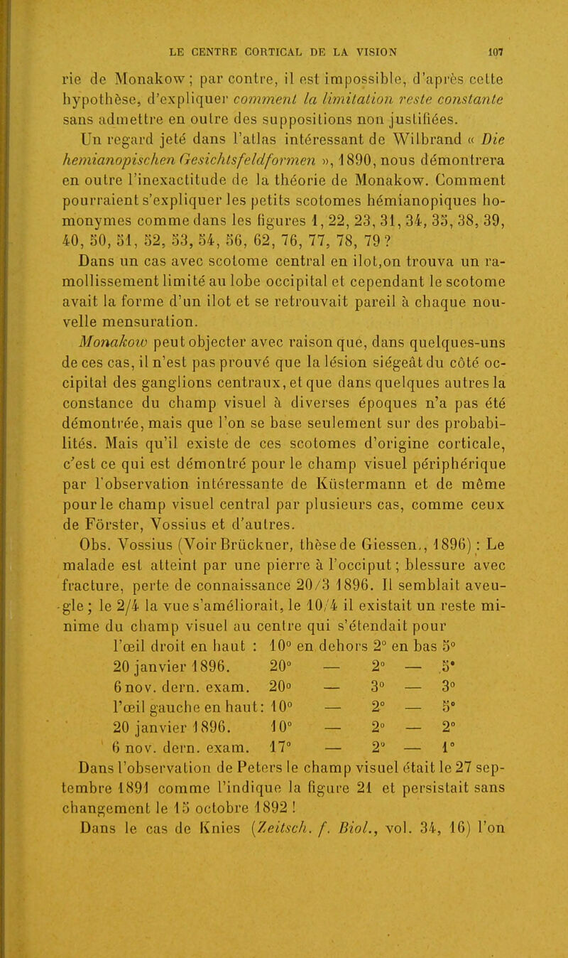 rie de Monakow; par contre, il est impossible, d'après celte hypothèse, d'expliquer comment la Ibnitation reste constante sans admettre en outre des suppositions non justifiées. Un regard jeté dans l'atlas intéressant de Wilbrand « Die heniianopischen Gesichtsfeidforme?! », 1890, nous démontrera en outre l'inexactitude de la théorie de Monakow. Comment pourraient s'expliquer les petits scotomes hémianopiques ho- monymes comme dans les figures 1, 22, 23, 31, 34, 33, 38, 39, 40, SO, 51, 52, 53, 54, 56, 62, 76, 77, 78, 79 ? Dans un cas avec scolome central en ilot,on trouva un ra- mollissement limité au lobe occipital et cependant le scotome avait la forme d'un ilot et se retrouvait pareil à chaque nou- velle mensuration. Monakoiu peut objecter avec raison que, dans quelques-uns de ces cas, il n'est pas prouvé que la lésion siégeât du côté oc- cipital des ganglions centraux, et que dans quelques autres la constance du champ visuel à diverses époques n'a pas été démontrée, mais que l'on se base seulement sur des probabi- lités. Mais qu'il existe de ces scotomes d'origine corticale, c'est ce qui est démontré pour le champ visuel périphérique par l'observation intéressante de Kiistermann et de même pour le champ visuel central par plusieurs cas, comme ceux de Fôrster, Vossius et d'autres. Obs. Vossius (Voir Brûckner, thèse de Giessen,, 1896) : Le malade est atteint par une pierre à l'occiput ; blessure avec fracture, perte de connaissance 20/3 1896. Il semblait aveu- gle ; le 2/4 la vue s'améliorait, le 10/4 il existait un reste mi- nime du champ visuel au centre qui s'étendait pour l'œil droit en haut : 10° en dehors 2° en bas 5° 20 janvier 1896. 20° — 2° — ,5* 6nov. dern. exam. 20° — 3° — 3° l'œil gauche en haut: 10° — 2 — 5 20 janvier 1896. 10 — 2 — 2 6 nov. dern. exam. 170 — 2'^ — r Dans l'observation de Peters le champ visuel était le 27 sep- tembre 1891 comme l'indique la figure 21 et persistait sans changement le 15 octobre 1892 ! Dans le cas de Knies [Zeitsch. f. Biol., vol. 34, 16) l'on