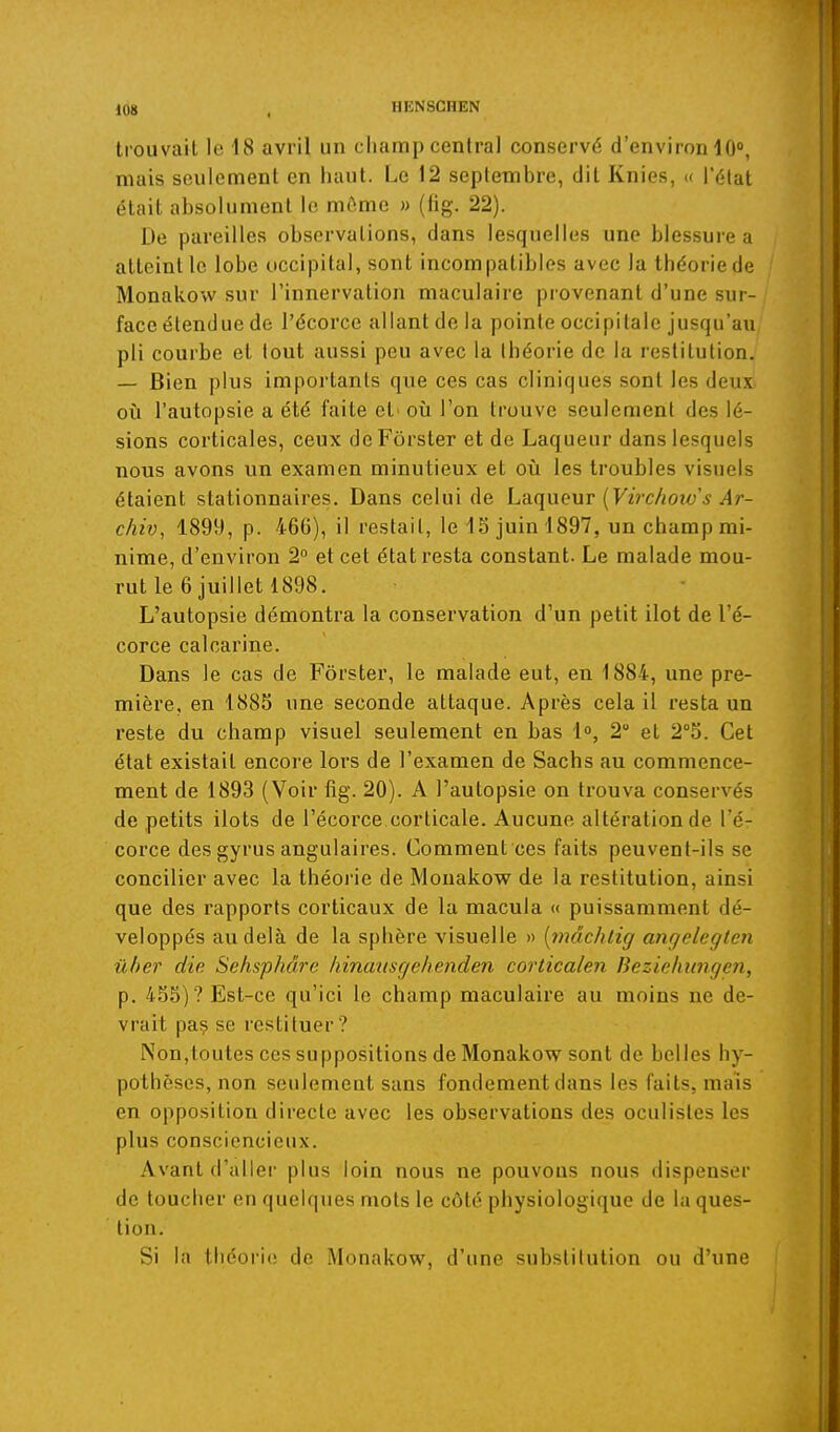 trouvait le 18 avril un champ central conservé d'environ iO, mais seulement en haut. Le 12 septembre, dit Knips, >< Péiat était absolument le môme » (iig. 22). De pareilles observations, dans lesquelles une blessure a atteint le lobe occipital, sont incompatibles avec la théorie de Monakow sur l'innervation maculaire provenant d'une sur- face étendue de l'écorce allant de la pointe occipitale jusqu'au pli courbe et tout aussi peu avec la théorie de la restitution. — Bien plus importants que ces cas cliniques sont les deux- où l'autopsie a été faite et' où l'on trouve seulement des lé- sions corticales, ceux deFôrster et de Laqueur dans lesquels nous avons un examen minutieux et où les troubles visuels étaient stationnaires. Dans celui de Laqueur {Virc/ioiv s Ar- chiv, 1899, p. 466), il restait, le iS juin 1897, un champ mi- nime, d'environ 2° et cet état resta constant. Le malade mou- rut le 6 juillet 1898. L'autopsie démontra la conservation d'un petit ilot de l'é- corce calcarine. Dans le cas de Fôrster, le malade eut, en 1884, une pre- mière, en 1885 une seconde attaque. Après cela il resta un reste du champ visuel seulement en bas 1, 2 et 2''5. Cet état existait encore lors de l'examen de Sachs au commence- ment de 1893 (Voir fig. 20). A l'autopsie on trouva conservés de petits ilôts de l'écorce corticale. Aucune altération de l'é- corce des gyrus angulaires. Comment ces faits peuvent-ils se concilier avec la théorie de Monakow de la restitution, ainsi que des rapports corticaux de la macula « puissamment dé- veloppés au delà de la sphère visuelle » [mâchlig anrjelegten ûber die Sehsphâre hinmisgehenden corticalen Beziehiingen, p. 455)? Est-ce qu'ici le champ maculaire au moins ne de- vrait pa? se restituer? Non,toutes ces suppositions de Monakow sont de belles hy- pothèses, non seulement sans fondement dans les faits, mais en opposition directe avec les observations des oculistes les plus consciencieux. Avant d'aller plus loin nous ne pouvons nous dispenser de toucher en quelques mots le côté physiologique de la ques- tion. Si la théorie de Monakow, d'une substitution ou d'une