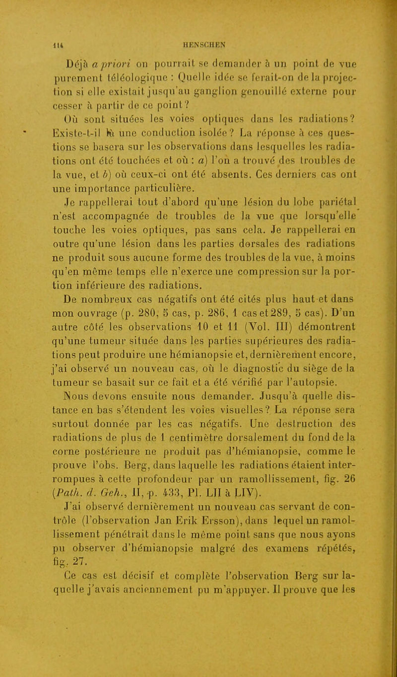 Déjà a priori on pourrait se demander à un point de vue purement téléologi(iue : Quelle idée se ferait-on de la projec- tion si elle existait jusqu'au ganglion genouillé externe pour cesser îi partir de ce point? Où sont situées les voies optiques dans les radiations? Existe-t-il Kl une conduction isolée? La réponse à ces ques- tions se basera sur les observations dans lesquelles les radia- tions ont été touchées et oii : a) l'on a trouvé des troubles de la vue, et b) oîi ceux-ci ont été absents. Ces derniers cas ont une importance particulière. Je rappellerai tout d'abord qu'une lésion du lobe pariétal n'est accompagnée de troubles de la vue que lorsqu'elle touche les voies optiques, pas sans cela. Je rappellerai en outre qu'une lésion dans les parties dorsales des radiations ne produit sous aucune forme des troubles de la vue, à moins qu'en même temps elle n'exerce une compression sur la por- tion inférieure des radiations. De nombreux cas négatifs ont été cités plus haut et dans mon ouvrage (p. 280, S cas, p. 286, 1 caset289, o cas). D'un autre côté les observations 10 et 11 (Vol. III) démontrent qu'une tumeur située dans les parties supérieures des radia- tions peut produire une hémianopsie et, dernièrement encore, j'ai observé un nouveau cas., oii le diagnostic du siège de la tumeur se basait sur ce fait et a été vérifié par l'autopsie. Nous devons ensuite nous demander. Jusqu'à quelle dis- tance en bas s'étendent les voies visuelles? La réponse sera surtout donnée par les cas négatifs. Une desiruction des radiations de plus de 1 centimètre dorsalement du fond de la corne postérieure ne produit pas d'hémianopsie, comme le prouve l'obs. Berg, dans laquelle les radiations étaient inter- rompues à cette profondeur par un ramollissement, fig. 26 {Palh. d. Geh., II, -p. 433, Pl. LU à LIV). J'ai observé dernièrement un nouveau cas servant de con- trôle (l'observation Jan Erik Ersson), dans lequel un ramol- lissement pénétrait dans le même point sans que nous ayons pu observer d'hémianopsie malgré des examens répétés, fig. 27. Ce cas est décisif et complète l'observation Berg sur la- quelle j'avais anciennement pu m'appuycr. Il prouve que les