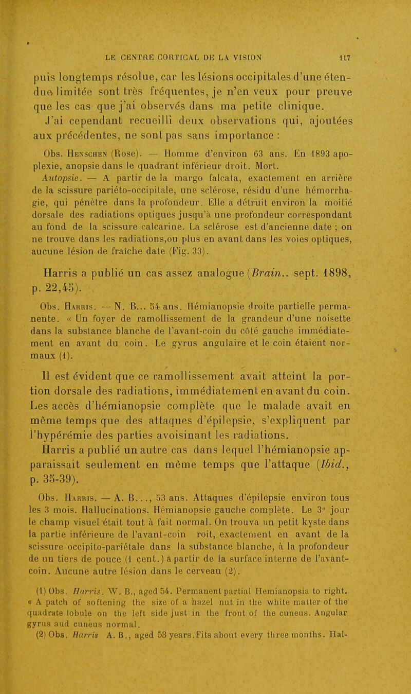 puis longtemps résolue, car les lésions occipitales d'une éten- duo limitée sont très fréquentes, je n'en veux pour preuve que les cas que j'ai observés dans ma petite clinique. J'ai cependant recueilli deux observations qui, ajoutées aux précédentes, ne sont pas sans importance : Obs. Henschen (Rose). — Homme d'environ 63 ans. En 1893 apo- plexie, anopsiedans le quadrant inféiieur droit. Morl. Autopsie. — A partir de la margo falcala, exactement en arrière de la scissure pariéto-occipitale, une sclérose, résidu d'une hémorrha- gie, qui pénètre dans la profondeur. Elle a détruit environ la moitié dorsale des radiations optiques jusqu'à une profondeur correspondant au fond de la scissure calcarine. La sclérose est d'ancienne date; on ne trouve dans les radiations,ou plus en avant dans les voies optiques, aucune lésion de fraîche date (Eig. 33). Harris a publié un cas assez analogue (Bmm.. sept. 1898, p. 22,4o). Obs. Harkis. — N. B... 54 ans. Ilémianopsie droite partielle perma- nente. « Un foyer de ramollissement de la grandeur d'une noisette, dans la substance blanche de l'avant-coin du côté gauche immédiate- ment en avant du coin. Le gyrus angulaire et le coin étaient nor- maux (d). 11 est évident que ce ramollissement avait atteint la por- tion dorsale des radiations, immédiatement en avant du coin. Les accès d'hémianopsie complète que le malade avait en même temps que des attaques d'épilcpsie, s'expliquent par l'hypérémie des parties avoisinant les radiations. ïïarris a publié un autre cas dans lequel l'hémianopsie ap- paraissait seulement en même temps que l'attaque [lôid., p. 33-39). Obs. H.\RRis. —A. B..., 53 ans. Attaques d'épilepsie environ tous les 3 mois. Hallucinations. Hémianopsie gauche complète. Le 3° jour le champ visuel était tout à fait normal. On trouva un petit kyste dans la partie inférieure de l'avant-coin roit, exactement en avant de la scissure occipito-pariétale dans la substance blanche, à la profondeur de un tiers de pouce (1 cent.) â partir de la surface interne de l'avant- coin. Aucune autre lésion dans le cerveau (2). (1) Obs. Harris. W, B., aged 54. Permanent partial Hemianopsia to right. « A patch of softening the size of a hazel nut in the whito niatler of the quadrate lobule on the left side just in the front of the cuneus. Aiigular gyrus aud cunëus normal. (2) Obs. Harris A. B., aged 53 years.Fits about every three months. Hal-
