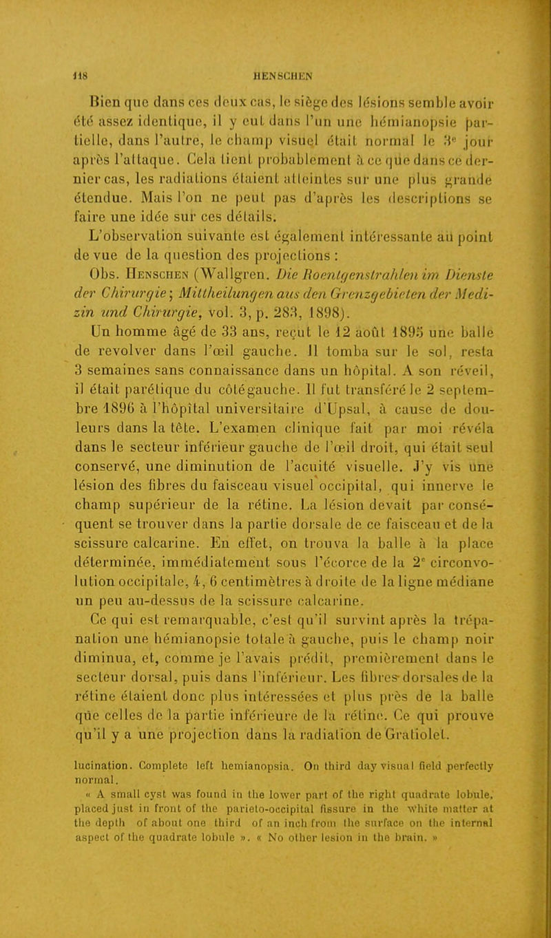 Bien que dans ces deux cas, le siège des lésions semble avoir iSté assez identique, il y cul dans l'un une lie'mianopsie par- tielle, dans l'aulre, le champ visuel était normal le 'A jour après l'attaque. Cela tient probablement à ce que dans ce der- nier cas, les radiations étaient atteintes sur une plus grande étendue. Mais l'on ne peut pas d'après les descriptions se faire une idée sur ces détails. L'observation suivante est également intéressante au point de vue de la question des projections : Obs. Henschen (Wallgren. Die Roonlgenslrahleniin Dienste der Chirurgie ; Miltheilungen aus den Gvenzgebieten der Medi- zin und Chirurgie, vol. 3, p. 283, 1898). Un homme âgé de 33 ans, reçut le 12 août 189S une balle de revolver dans l'œil gauche. 11 tomba sur le sol, resta 3 semaines sans connaissance dans un hôpital. A son réveil, il était parélique du côtégauche. 11 fut transféré le 2 septem- bre 1896 à l'hôpital universitaire d'Upsal, à cause de dou- leurs dans la tête. L'examen clinique fait par moi révéla dans le secteur inférieur gauche de l'œil droit, qui était seul conservé, une diminution de l'acuité visuelle. J'y vis Une lésion des fibres du faisceau visuel occipital, qui innerve le champ supérieur de la rétine. La lésion devait par consé- quent se trouver dans la partie dorsale de ce faisceau et de la scissure calcarine. En effet, on trouva la balle à la place déterminée, immédiatement sous l'écorce de la 2 circonvo- lution occipitale, 4, 6 centimètres à droite de la ligne médiane un peu au-dessus de la scissure calcarine. Ce qui est remarquable, c'est qu'il survint après la trépa- nation une hémianopsie totale à gauche, puis le champ noir diminua, et, comme je l'avais prédit, premièrement dans le secteur dorsal, puis dans l'inférieur. Les fibres-dorsales de la rétine étaient donc plus intéressées et plus près de la balle que celles de la partie inférieure de la rétine. Ce qui prouve qu'il y a une projection dans la radiation de Gratiolet. lucination. Completo left liemianopsia. On third day Visual field perfectl)' normal. « A small cyst was found in the lower part of the right quadrate lobule, placed just in front of the parielo-occipital fissure in tlie ^Vhite mattor at tlie doptli of about one third of an inch froni Ihe surface on the internai aspect of the quadrate lobule ». « No other lésion in the brain. »