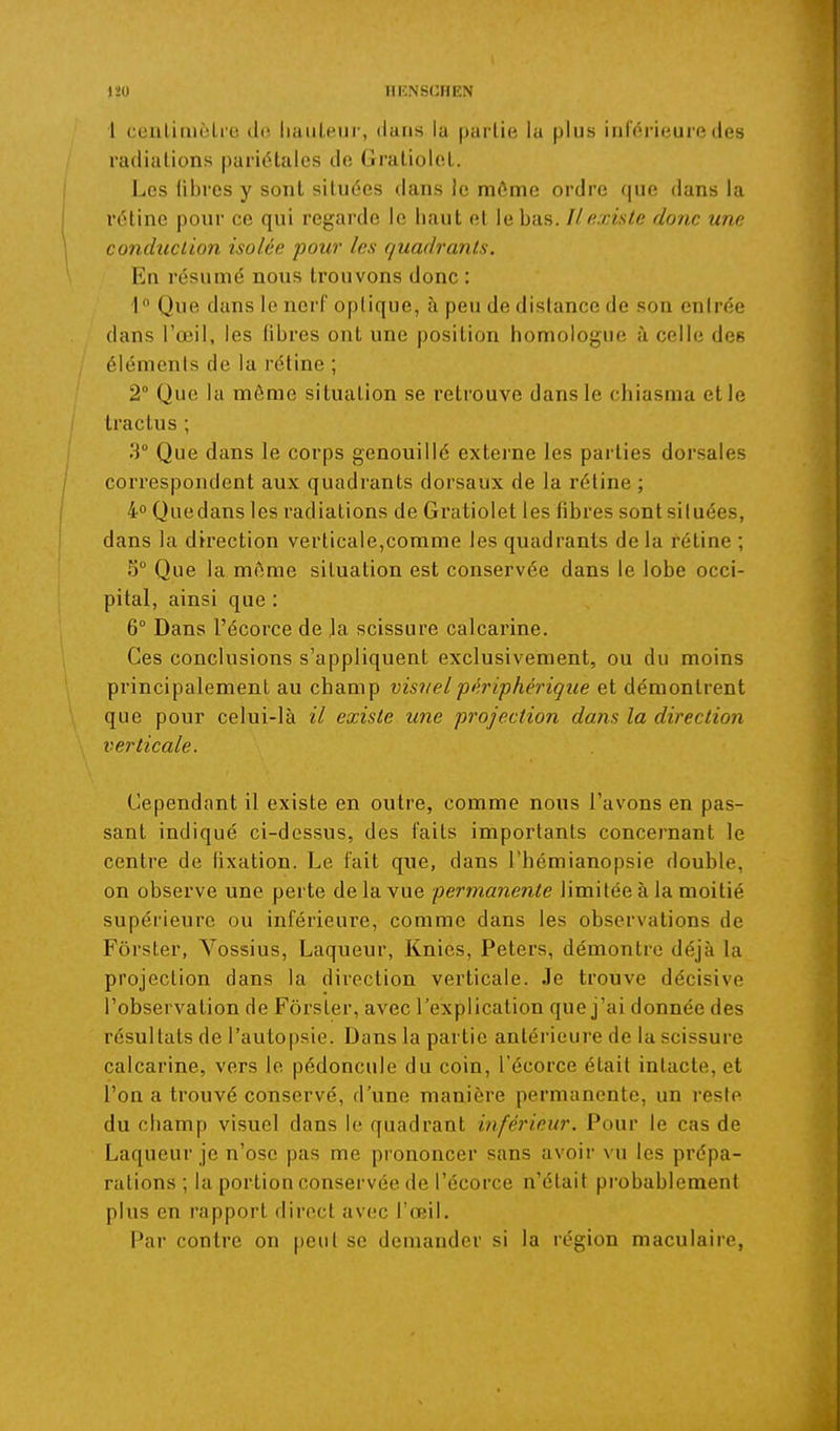 1 ceiilinièli e de liaiileur, dans la partie la plus inférieure des radiations pariétales de Graliolet. Los libres y sont situées dans le môme ordre que dans la rétine pour ce qui regarde le haut et le bas. Il existe donc une conduction isolée pour les quadrants. En résumé nous trouvons donc : 1 Que dans le nerf optique, à peu de distance de son entrée dans l'œil, les tibres ont une position homologue à celle des éléments de la rétine ; 2° Que la môme situation se retrouve dans le chiasma et le tractus ; 3° Que dans le corps genouillé externe les parties dorsales correspondent aux quadrants dorsaux de la rétine ; 4° Quedans les radiations de Gratiolet les fibres sont situées, dans la direction verticale,comme les quadrants de la rétine ; S° Que la môme situation est conservée dans le lobe occi- pital, ainsi que : 6° Dans l'écorce de Ja scissure calcarine. Ces conclusions s'appliquent exclusivement, ou du moins principalement au champ visuel périphérique et démontrent que pour celui-là il existe une projection dans la direction verticale. Cependant il existe en outre, comme nous l'avons en pas- sant indiqué ci-dessus, des faits importants concernant le centre de lixation. Le fait que, dans l'hémianopsie double, on observe une perte de la vue permanente limitée à la moitié supérieure ou inférieure, comme dans les observations de Fôrster, Vossius, Laqueur, Knies, Peters, démontre déjà la projection dans la direction verticale. Je trouve décisive l'observation de Fôrster, avec l'explication que j'ai donnée des résultats de l'autopsie. Dans la partie antérieure de la scissure calcarine, vers le pédoncule du coin, l'écorce était intacte, et l'on a trouvé conservé, d'une manière permanente, un resie du champ visuel dans le quadrant inférieur. Pour le cas de Laqueur je n'ose pas me prononcer sans avoir vu les prépa- rations ; la portion conservée de l'écorce n'était probablement plus en rapport direct avec l'œil. Par contre on |)etit se demander si la région maculaire,
