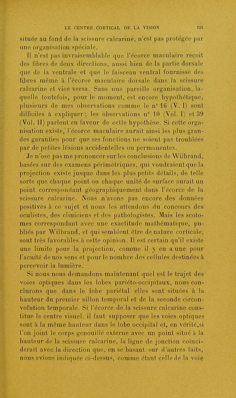 située au fond de la scissure calcarine, n'est pas protégée par une organisation spéciale. Il n'est pas invraisemblable que l'écorce maculaire reçoit des fibres de deux directions, aussi bien de la partie dorsale que de la ventrale et que le faisceau ventral fournisse des fibres môme à l'écorce maculaire doi'sale dans la scissure calcarine et vice versa. Sans une pareille organisation, la- quelle toutefois, pour le moment, est encore hypothétique, plusieurs de mes observations comme le n 16 (V. 1) sont difficiles à expliquer; les observations n° 10 (Vol. I) et 39 (Vol. II) parlent en faveur de cette hypothèse. Si cette orga- nisation existe, l'écorce maculaire aurait ainsi les plus gran- des garanties pour que ses fonctions ne soient pas troublées par de petites lésions accidentelles ou permanentes. Je n'ose pas me prononcer sur les conclusions de Wilbrand, basées sur des examens périmélriques, qui voudraient que la projection existe jusque dans les plus petits détails, de telle sorte que chaque point ou chaque unité de surface aurait un point correspondant géographiquement dans l'écorce de la scissure calcarine. Nous n'avons pas encore des données positives à ce sujet et nous les attendons du concours des oculistes, des cliniciens et des pathologistes. Mais les scoto- mes correspondant avec une exactitude mathématique, pu- bliés par Wilbrand, et qui semblent être de.nature corticale, sont très favorables à cette opinion. Il est certain qu'il existe une limite pour la projection, comme il y en a une pour l'acuité de nos sens et pour le nombre des cellules destinées à percevoir la lumière. Si nous nous demandons maintenant quel est le trajet des voies optiques dans les lobes pariéto-occipitaux, nous con- clurons que dans le lobe pariétal elles sont situées à la hauteur du premier sillon temporal et de la seconde circon- volution temporale. Si l'écorce.de la scissure calcarine cons- titue le centre visuel, il faut supposer que les voies optiques sont à la môme hauteur dans le lobe occipital et, en vérité,si l'on joint le corps genouillé externe avec un point situé à la hauteur de la scissure calcarine, la ligne de jonction coïnci- derait avec la direction que, en se basant sur d'autres faits, nous avions indiquée ci-dessus, comme étant celle de la voie