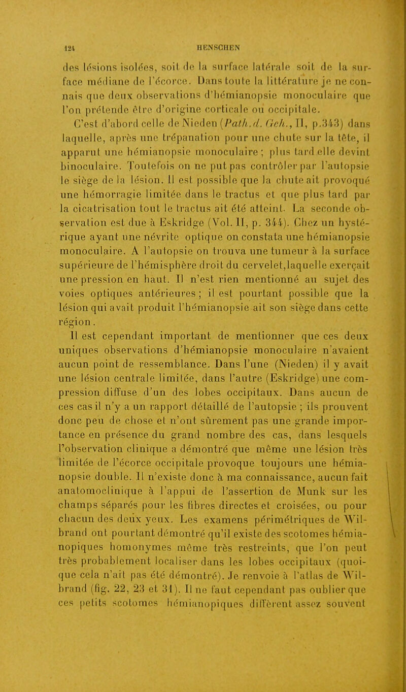 des Idsions isolées, soit fie la surface latérale soit de la sur- face médiane de l'écorce. Dans toute la littérature je ne con- nais que deux observations d'Iiémianopsie monoculaire que l'on prétende ôiro d'origine corticale oii occipitale. C'est d'abord celle de Nieden {Path.d. Geh., Il, p.343) dans laquelle, après une trépanation pour une chute sur la tôte, il apparut une hémianopsie monoculaire; plus tard elle devint binoculaire. Toutefois on ne put pas contrôler par l'autopsie le siège de la lésion. 11 est possible que la chute ait provoqué une hémorragie limitée dans le tractus et que plus tard pai- la cicatrisation tout le li'actus ait été atteint. La seconde ob- servation est due à Eskridge (Vol. II, p. 344). Chez un hysté- rique ayant une névrite optique on constata une hémianopsie monoculaire. A l'autopsie on trouva une tumeur à la surface supérieure de l'hémisphère droit du cervelet,laquelle exerçait une pression en haut. Il n'est rien mentionné au sujet des voies optiques antérieures; il est pourtant possible que la lésion qui avait produit l'hémianopsie ait son siège dans cette région. Il est cependant important de mentionner que ces deux uniques observations d'hémianopsie monoculaire n'avaient aucun point de ressemblance. Dans l'une (Nieden) il y avait une lésion centrale limilée, dans l'autre (Eskridge) une com- pression diffuse d'un des lobes occipitaux. Dans aucun de ces cas il n'y a un rapport détaillé de l'autopsie ; ils prouvent donc peu de chose et n'ont sûrement pas une grande impor- tance en présence du grand nombre des cas, dans lesquels l'observation clinique a démontré que môme une lésion très limitée de l'écorce occipitale pi'ovoque toujours une hémia- nopsie double. Il n'existe donc à, ma connaissance, aucun fait anatomoclinique à l'appui de l'assertion de Munk sur les champs séparés pour les libres directes et croisées, ou pour chacun des deux yeux. Les examens périmétriques de Wil- brand ont pourtant démontré qu'il existe des scotomes hémia- nopiques homonymes môme très restreints, que l'on peut très probablement localiser dans les lobes occipitaux (quoi- que cela n'ait pas été démontré). Je renvoie à l'atlas de NN'il- brand (fig. 22, 23 et 31). Il ne faut cependant pas oublier que ces petits scotomes hémianopiques diffèrent assez souvent