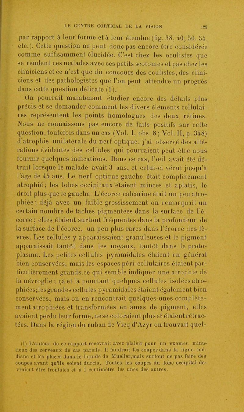 par rapport à leur forme et à leur étendue (fig. 38, 40', SO, 54, etc.). Cette question ne peut donc pas encore être considérée comme suffisamment élucidée. C'est chez les oculistes que se rendent ces malades avec ces petits scotomes et pas chez les cliniciens et ce n'est que du concours des oculistes, des clini- ciens et des pathologistes que l'on peut attendre un progrès dans cette question délicate (1). On pourrait maintenant étudier encore des détails plus précis et se demander comment les divers éléments cellulai- res représentent les points homologues des deux rétines. ; Nous ne connaissons pas encore de faits positifs sur cette question, toutefois dans un cas (Vol. I, obs. 8 ; Vol. II, p. 348) d'atrophie unilatérale du nerf optique, j'ai observé des alté- rations évidentes des cellules qui pourraient peut-être nous fournir quelques indications. Dans ce cas, l'œil avait été dé- truit lorsque le malade avait 3 ans, et celui-ci vécut jusqu'à l'âge de 44 ans. Le nerf optique gauche était complètement ati'ophié ; les lobes occipitaux étaient minces et aplatis, le droit plus que le gauche. L'écorce calcarine était un peuati'o- phiée ; déjà avec un faible grossissement on remarquait un certain nombre de taches pigmentées dans la surface de l'é- corce; elles étaient surtout fréquentes dans la profondeur de la surface de l'écorce, un peu plus rares dans l'écorce des lè- vres. Les cellules y apparaissaient granuleuses et le pigment apparaissait tantôt dans les noyaux, tantôt dans le proto- plasma. Les petites cellules pyramidales étaient en général bien conservées, mais les espaces péri-cellulaires étaient par- ticulièrement grands ce qui semble indiquer une atrophie de lanévroglie; çàetlà pourtant quelques cellules isoléesatro- phiées;lesgrandes cellules pyramidalesétaient également bien conservées, mais on en rencontrait quelques-unes complète- ment atrophiées et transformées en amas de pigment, elles avaient perdu leur forme,nese coloraient pluset étaieutrétrac- tées. Dans la région du ruban de Vicq d'Azyr on trouvait quel- (1) L'auteur de ce rapport recevrait avec plaisir pour un examen minu- tieux des cerveaux de cas pareils. Il faudrait les couper dans la ligne mé- diane et les placer dans le liquide de Mueller,mais surtout ne pas faire des coupes avant qu'ils soient durcis. Toutes les coupes du lobe occipital de- vraient être frontales et à 1 centimètre les unes des aulres.