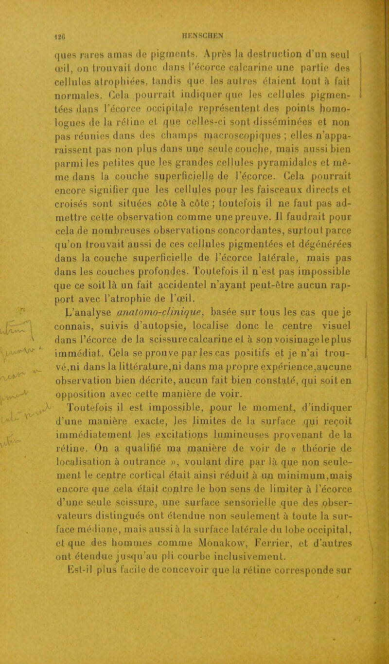 ques rnves amas de pigments. Après la deslriiclion d'un seul œil, on trouvait donc dans l'écorce ealcarine une partie des cellules atrophiées, tandis que les autres étaient tout à l'ait normales. Cola pourrait indiquer qup les cellules pigmen- tées dans l'écorce occipitale représentent des points homo- logues de la réline et que celles-ci sopt <Jisséminées et non pas réunies dans des champs macroscopiques; elles n'appa- raissent pas non plus dans une seule couche, mais aussi bien parmi les petites que les grandes cellules pyraipidales et mê- me dans la couche superfijcj.ell.e de l'é.corce. Gela pourrait encore signifier que les cellules pour les faisceaux directs et croisés sont situées côte à côte ; toutefois il ne faut pas ad- mettre celte observation comme une preuve. Il faudrait pour cela de nombreuses observations concordantes, surtout parce qu'on trouvait aussi de ces cellules pigmentées et dégénérées dans la couche superficielle de l'écorce latérale, mais pas dans les couches profondes. Toutefois il n'est pas impossible que ce soit là un fait accidentel n'ayant peut-être aucun rap- port avec l'atrophie de l'cpil. L'analyse anatomo-clinique, basée sur tous les cas que je connais, suivis d'autopsie, localise donc le centre visuel dans l'écorce de la scissurecalcarineet à sonvoisinageleplus immédiat. Gela se prouve par les cas positifs et je n'ai trou- vé,ni dans la littérature,ui dans ma propre expérience,aucune observation bien décrite, aucun fait bien constaté, qui soit en opposition avec cette manière de voir. Toutefois il est impossible, pour le moment, d'indiquer d'une manière exacte, les limites de la surface qui reçoit immédiatement jes excitatiojas l.uxnineuses provenant de la rétine. On a qualifié ma jmanière ,de voir de « théorie de localisation à outrance », voulant dire par là q.ue non seule- ment le centre cortical était ainsi réduit à un minimum,mai? encore que cela était coplre le bon sens de lirailer à l'écorce d'une seule scissu^e^ une surface sensorielle que des obser- vateurs distingués ont étendue non seulement à toute la sur- face médiane, mais aussi à la surface latérale du lobe occipital, et que des hommes comme Monakow, Ferrier, et d'-autres ont étendue jusqu'au pli courbe inclusivement. Esl-il plus facile de concevoir que la rétine corresponde sur