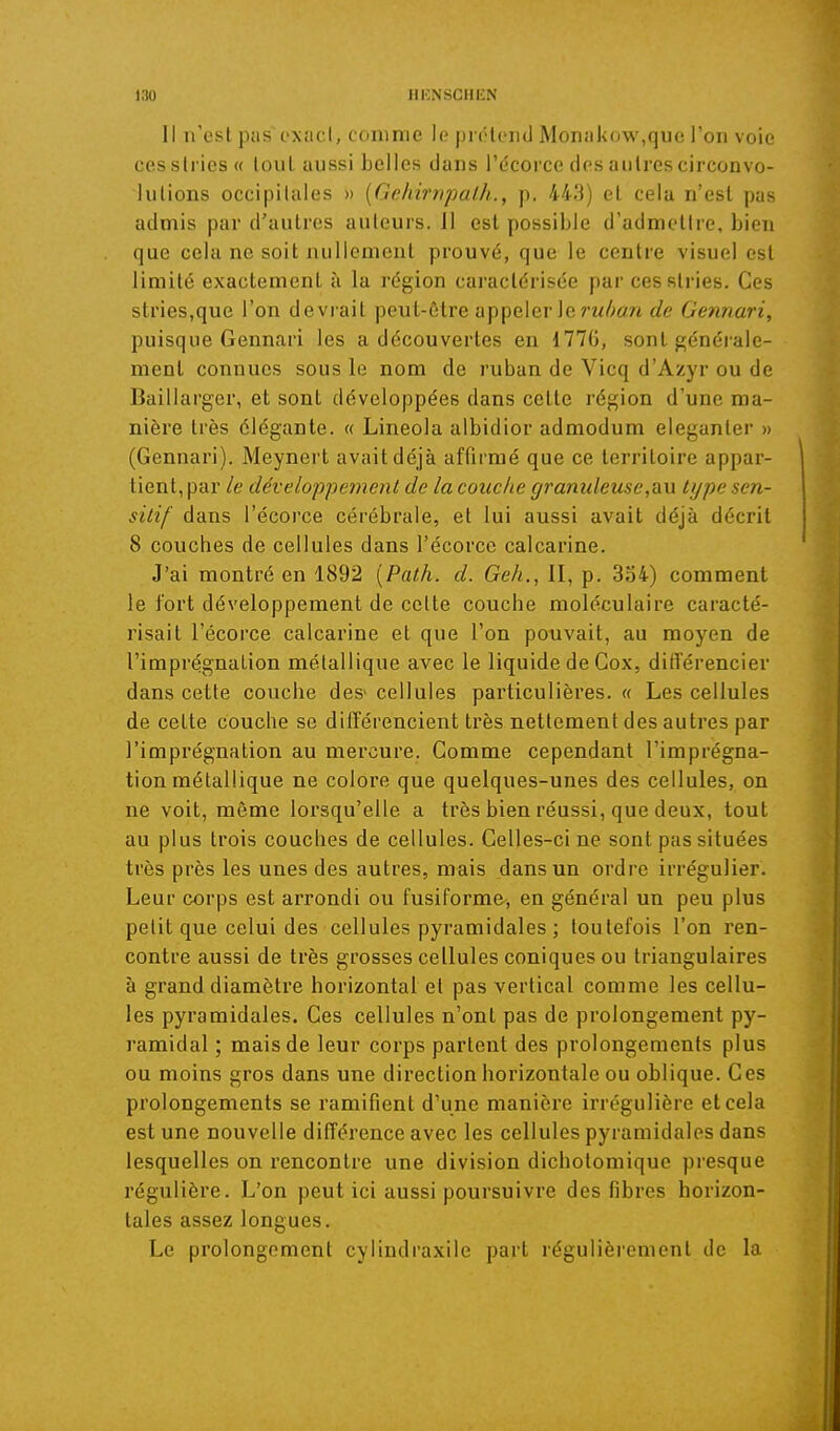 Il n'est pas l'xacl, conime le prolend Monakow,quc l'on voie cesslries« loul aussi belles dans l'écorce des autres circonvo- lutions occipitales » {Geliimpalh., p. 443) et cela n'est pas admis par d'autres auteurs. II est possible d'admettre, bien que cela ne soit nullement prouvé, que le centre visuel est limité exactement à la région caractérisée par ces stries. Ces stries,que l'on devi'ait peut-être appeler le Gennari, puisque Gennari les a découvertes en 1776, sont générale- ment connues sous le nom de ruban de Vicq d'Azyr ou de Baillarger, et sont développées dans cette région d'une ma- nière très élégante. « Lineola albidior admodum eleganter » (Gennari). Meynert avait déjà affirmé que ce territoire appar- tient, par le développement de la couche granuleuse,OlU type sen- sitif dans l'écorce cérébrale, et lui aussi avait déjà décrit 8 couches de cellules dans l'écorce calcarine. J'ai montré en 1892 [Path. d. Geh,, II, p. 334) comment le fort développement de cette couche moléculaire caracté- risait l'écorce calcarine et que l'on pouvait, au moyen de l'imprégnation métallique avec le liquide de Gox, différencier dans cette couche des- cellules particulières. « Les cellules de cette couche se différencient très nettement des autres par l'imprégnation au mercure. Gomme cependant l'imprégna- tion métallique ne colore que quelques-unes des cellules, on ne voit, même lorsqu'elle a très bien réussi, que deux, tout au plus trois couches de cellules. Celles-ci ne sont pas situées très près les unes des autres, mais dans un ordre irrégulier. Leur corps est arrondi ou fusiforme, en général un peu plus petit que celui des cellules pyramidales ; toutefois l'on ren- contre aussi de très grosses cellules coniques ou triangulaires à grand diamètre horizontal et pas vertical comme les cellu- les pyramidales. Ces cellules n'ont pas de prolongement py- ramidal ; mais de leur corps partent des prolongeuients plus ou moins gros dans une direction horizontale ou oblique. Ces prolongements se ramifient d'une manière irrégulière et cela est une nouvelle différence avec les cellules pyramidales dans lesquelles on rencontre une division dichotomique presque régulière. L'on peut ici aussi poursuivre des fibres horizon- tales assez longues. Le prolongement cylindraxile part régulièrement de la