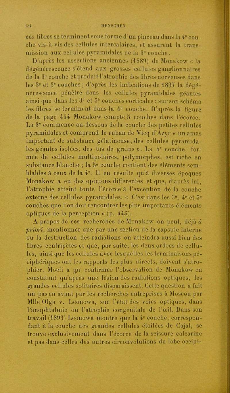 ces fibres se terminent sous forme d'un pinceau dans Ia4« cou- che vis-à-vis des cellules intercalaires, et assurent la trans- mission aux cellules pyramidales de la 3= couche. D'après les assertions anciennes (1889) de Monnkow << la dégénérescence s'étend aux grosses cellules ganglionnaires de la 3 couche et produit l'atrophie des libres nerveuses dans les 3 et 5° couches ; d'après les indications de 1897 la dégé- nérescence pénètre dans les cellules pyramidales géantes ainsi que dans les 3° et 5 couches corticales ; sur son schéma les fibres se terminent dans la 4« couche. D'après la figure delà page 444 Monakow compte 5 couches dans l'écorce. La 3° commence au-dessous delà couche des petites cellules pyramidales et comprend le ruban de Vicq d'Azyr « un amas important de substance gélatineuse, des cellules pyramida- les géantes isolées, des tas de grains ». La 4' couche, for- mée de cellitles multipolaires, polymorphes, est riche en substance blanche ; la S» couche contient des éléments sem- blables à ceux de la 4°. Il en résulte qu'à diverses époques Monakow a eu des opinions différentes et que, d'après lui, l'atrophie atteint toute l'écorce à l'exception de la couche externe des cellules pyramidales. « C'est dans les 3«, 4^ et 5° couches que l'on doit rencontrer les plus importants éléments optiques de la perception « (p. 44S). A propos de ces recherches de Monakow on peut, déjà à priori, mentionner que par une section de la capsule interne ou la destruction des i*adiations on atteindra aussi bien des fibres centripètes et que, par suite, les deux ordres de cellu- les, ainsi que les cellules avec lesquelles les terminaisons pé- riphériques ont les rapports les plus directs, doivent s'atro- phier. Moeli a j^u confirmer l'observation de Monakow en constatant qu'après une lésion des radiations optiques, les grandes cellules solitaires disparaissent. Cette question a fait un pas en avant par les recherches entreprises à Moscou par Mlle Olga V. Leonowa, sur l'état des voies optiques, dans l'anophtalmie ou l'atrophie congénitale de l'œil. Dans son travail (1893) Leonowa montre que la 4» couche, correspon- dant à la couche des grandes cellules étoilées de Cajal, se trouve exclusivement dans l'écorce de la scissure calcarine et pas dans celles des autres circonvolutions du lobe occipi-