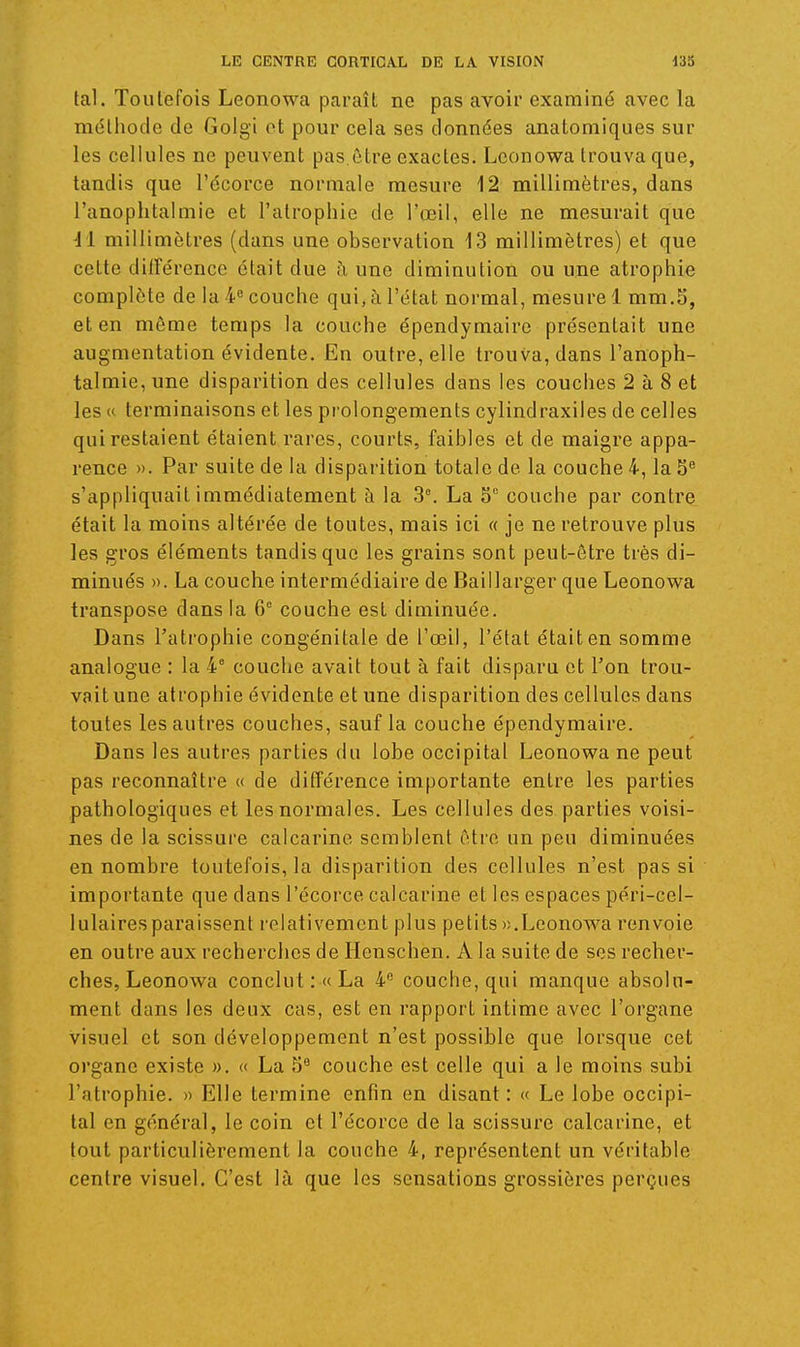 tal. Toutefois Leonowa paraît no pas avoir examiné avec la méthode de Golgi ot pour cela ses données anatomiques sur les cellules ne peuvent pas être exactes. Leonowa trouva que, tandis que l'écorce normale mesure 12 millimètres, dans l'anophtalmie et l'atrophie de l'œil, elle ne mesurait que il millimètres (dans une observation 13 millimètres) et que cette dilTérence était due h une diminution ou une atrophie complète de la 4 couche qui, à l'état normal, mesure 1 mm.5, et en môme temps la couche épendymaire présentait une augmentation évidente. En outre, elle trouva, dans l'anoph- talmie, une disparition des cellules dans les couches 2 à 8 et les « terminaisons et les prolongements cylindraxiles de celles qui restaient étaient rares, courts, faibles et de maigre appa- rence ». Par suite de la disparition totale de la couche 4, la 5^ s'appliquait immédiatement à la 3°. La S° couche par contre était la moins altérée de toutes, mais ici « je ne retrouve plus les gros éléments tandis que les grains sont peut-être très di- minués ». La couche intermédiaire de Baillarger que Leonowa transpose dans la 6^ couche est diminuée. Dans l'atrophie congénitale de l'œil, l'état était en somme analogue : la 4* couche avait tout à fait disparu et l'on trou- vait une atrophie évidente et une disparition des cellules dans toutes les autres couches, sauf la couche épendymaire. Dans les autres parties du lobe occipital Leonowa ne peut pas reconnaître « de différence importante entre les parties pathologiques et les normales. Les cellules des parties voisi- nes de la scissure calcarine semblent être un peu diminuées en nombre toutefois, la disparition des cellules n'est pas si importante que dans l'écoi'ce calcarine et les espaces péri-cel- lulairesparaissent relativement plus petits «.Leonowa renvoie en outre aux recherches de Ilenschen. A la suite de ses recher- ches, Leonowa conclut :« La 4® couche, qui manque absolu- ment dans les deux cas, est en rapport intime avec l'organe visuel et son développement n'est possible que lorsque cet organe existe ». « La 5^ couche est celle qui a le moins subi l'atrophie. » Elle termine enfin en disant : « Le lobe occipi- tal en général, le coin et l'écorce de la scissure calcarine, et tout particulièrement la couche 4, représentent un véritable centre visuel. C'est là que les sensations grossières perçues