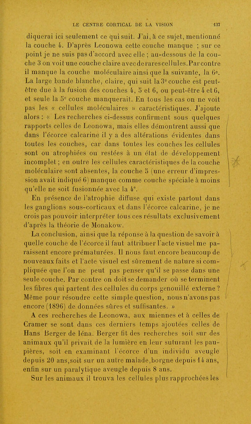 diquerai ici seulement ce qui suit. J'ai, à ce sujet, mentionné la couche 4. D'après Leonowa cette couche manque ; sur ce point je ne suis pas d'accord avec elle ; au-dessous de la cou- che 3 on voit une couche claire avecde rares cellules.Parcontre il manque la couche moléculaire ainsi que la suivante, la 6». La large bande blanche, claire, qui suit la3« couche est peut- être due à la fusion des couches 4, S et 6, ou peut-être 4 et G, et seule la 5° couche manquerait. En tous les cas on ne voit pas les « cellules moléculaires » caractéristiques. J'ajoute alors : « Les recherches ci-dessus confirment sous quelques rapports celles de Leonowa, mais elles démontrent aussi que dans l'écorce calcarine il y a des altérations évidentes dans toutes les couches, car dans toutes les couches les cellules sont ou atrophiées ou restées à un état de développement incomplet ; en outre les cellules caractéristiques de la couche moléculaire sont absentes, la couche 5 (une erreur d'impres- sion avait indiqué 6) manque comme couche spéciale à moins qu'elle ne soit fusionnée avec la 4^ En présence de l'atrophie diffuse qui existe partout dans les ganglions sous-corticaux et dans l'écorce calcarine, je ne crois pas pouvoir interpréter tous ces résultats exclusivement d'après la théorie de Monakow. La conclusion, ainsi que la réponse ù la question de savoir à quelle couche de l'écorce il faut attribuer l'acte visuel me pa- raissent encore prématurées. Il nous faut encore beaucoup de nouveaux faits et l'acte visuel est sûrement de nature si com- pliquée que l'on ne peut pas penser qu'il se passe dans une seule couche. Par contre on doit se demander où se terminent les libres qui partent des cellules du corps genouillé externe? Môme pour résoudre cette simple question, nous n'avons pas encore (1896) de données sûres et suffisantes. » A ces recherches de Leonowa, aux miennes et à celles de Cramer se sont dans ces derniers temps ajoutées celles de Hans Berger de léna. Berger fit des recherches soit sur des animaux qu'il privait de la lumière en leur suturant les pau- pières, soit en examinant l'écorce d'un individu aveugle depuis 20 ans,soit sur un autre malade,borgne depuis 14 ans, enfin sur un paralytique aveugle depuis 8 ans. Sur les animaux il trouva les cellules plus rapprochées les