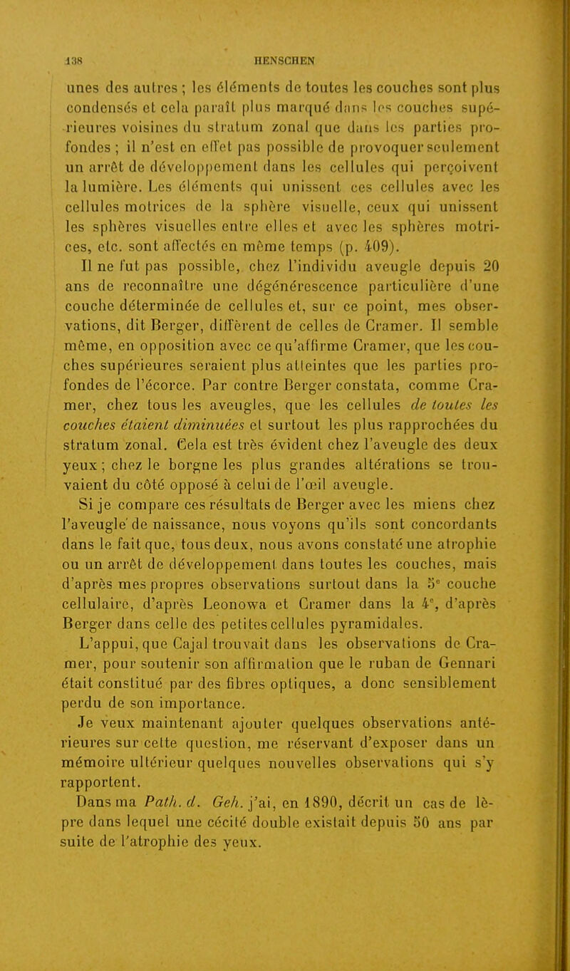 unes des autres ; les éléments de toutes les couches sont plus condensés et cela paraît plus marqué dnns les couclies supé- rieures voisines du sli'atum zona! que dans les parties pro- fondes ; il n'est en ell'ot pas possible de provoquer seulement un arrôt de développement dans les cellules qui perçoivent la lumière. Les éléments qui unissent ces cellules avec les cellules motrices de la sphère visuelle, ceux qui unissent les sphères visuelles entre elles et avec les sphères motri- ces, etc. sont aiïeclés en môme temps (p. 409). Il ne fut pas possible, chez l'individu aveugle depuis 20 ans de reconnaître une dégénérescence particulière d'une couche déterminée de cellules et, sur ce point, mes obser- vations, dit Berger, diffèrent de celles de Cramer. Il semble môme, en opposition avec ce qu'affirme Cramer, que les cou- ches supérieures seraient plus atleintes que les parties pro- fondes de l'écorce. Par contre Berger constata, comme Cra- mer, chez tous les aveugles, que les cellules de toutes les couches étaient dhyiinuées et surtout les plus rapprochées du stratum zonal. Gela est très évident chez l'aveugle des deux yeux; chez le borgne les plus grandes altérations se trou- vaient du côté opposé à celui de l'œil aveugle. Si je compare ces résultats de Berger avec les miens chez l'aveugle de naissance, nous voyons qu'ils sont concordants dans le fait que, tous deux, nous avons constaté une atrophie ou un arrêt de développement dans toutes les couches, mais d'après mes propres observations surtout dans la o° couche cellulaire, d'après Leonovra et Cramer dans la 4% d'après Berger dans celle des petites cellules pyramidales. L'appui, que Cajal trouvait dans les observations de Cra- mer, pour soutenir son aflirmaiion que le ruban de Gennari était constitué par des fibres optiques, a donc sensiblement perdu de son importance. Je veux maintenant ajouter quelques observations anté- rieures sur celte question, me réservant d'exposer dans un mémoire ultérieur quelques nouvelles observations qui s'y rapportent. Dans ma Path. d. Geh. j'ai, en 1890, décrit un cas de lè- pre dans lequel une cécité double existait depuis 50 ans par suite de l'atrophie des yeux.