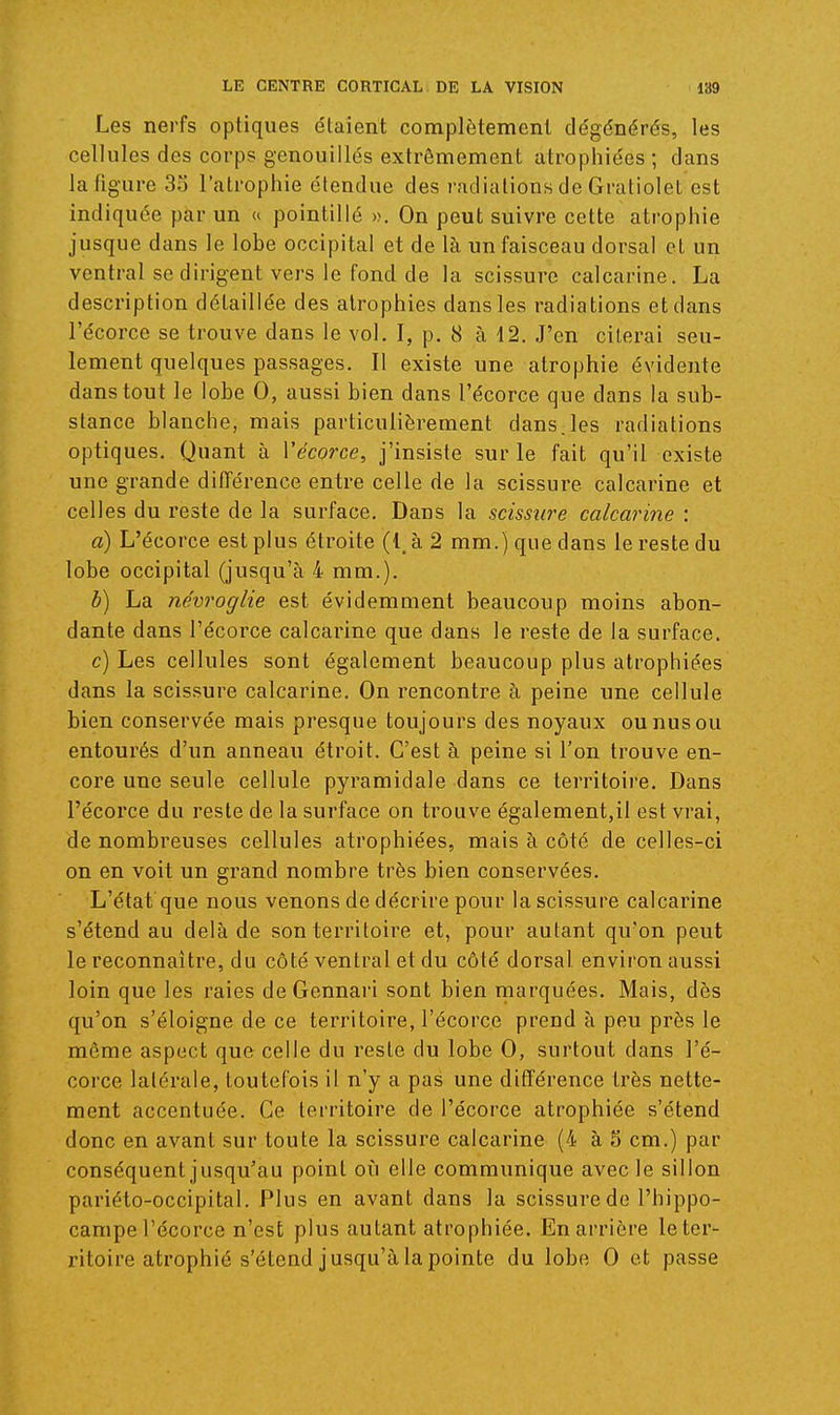 Les nerfs optiques étaient complètement dégénérés, les cellules des corps genouillés extrêmement atrophiées ; dans la figure 3o l'atrophie étendue des radiations de Gratiolet est indiquée par un u pointillé ». On peut suivre cette atrophie jusque dans le lobe occipital et de là un faisceau dorsal et un ventral se dirigent vers le fond de la scissure calcarine. La description détaillée des atrophies dans les radiations et dans l'écorce se trouve dans le voL I, p. 8 à 12. J'en citerai seu- lement quelques passages. Il existe une atrophie évidente dans tout le lobe 0, aussi bien dans l'écorce que dans la sub- stance blanche, mais particulièrement dans.les radiations optiques. Quant à Vécorce, j'insiste sur le fait qu'il existe une grande différence entre celle de la scissure calcarine et celles du reste de la surface. Dans la scissure calcarine : a) L'écorce est plus étroite (1, à 2 mm.) que dans le reste du lobe occipital (jusqu'à 4 mm.). b) La névroglie est évidemment beaucoup moins abon- dante dans l'écorce calcarine que dans le reste de la surface. c) Les cellules sont également beaucoup plus atrophiées dans la scissure calcarine. On rencontre à peine une cellule bien conservée mais presque toujours des noyaux ou nus ou entourés d'un anneau étroit. C'est à peine si l'on trouve en- core une seule cellule pyramidale dans ce territoire. Dans l'écorce du reste de la surface on trouve également,il est vrai, de nombreuses cellules atrophiées, mais à côté de celles-ci on en voit un grand nombre très bien conservées. L'état que nous venons de décrire pour la scissure calcarine s'étend au delà de son territoire et, pour autant qu'on peut le reconnaître, du côté ventral et du côté dorsal environ aussi loin que les raies de Gennai'i sont bien marquées. Mais, dès qu'on s'éloigne de ce territoire, l'écorce prend à peu près le même aspect que celle du reste du lobe 0, surtout dans l'é- corce lalérale, toutefois il n'y a pas une différence très nette- ment accentuée. Ce territoire de l'écorce atrophiée s'étend donc en avant sur toute la scissure calcarine (4 à 5 cm.) par conséquent jusqu'au point où elle communique avec le sillon pariélo-occipital. Plus en avant dans la scissure de l'hippo- campe l'écorce n'est plus autant atrophiée. En arrière le ter- ritoire atrophié s'étend jusqu'à la pointe du lobe 0 et passe
