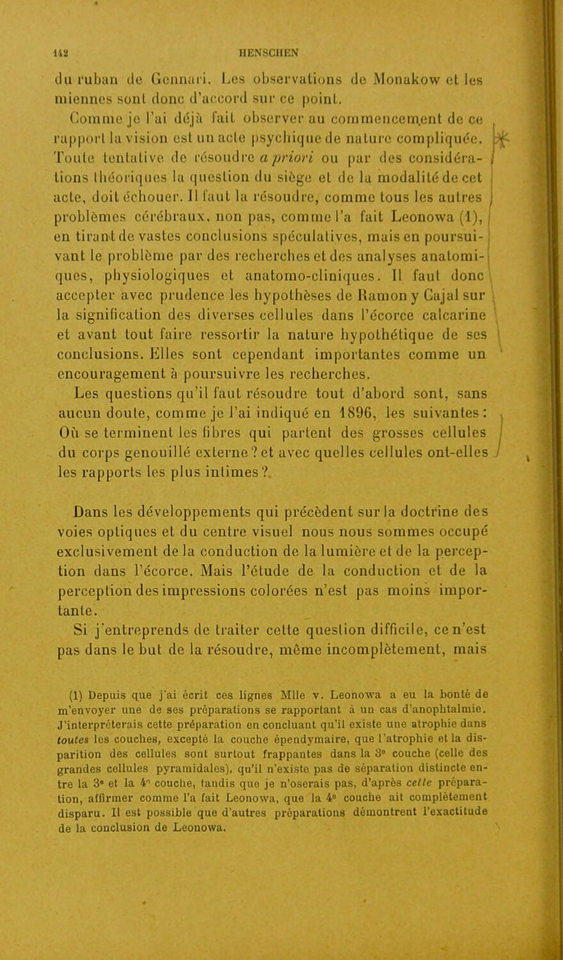 du ruban île Gonnaii. Les observations de Monakow et les miennes sont donc d'accord sur ce point. Gomme je l'ai déjà l'ait observer au commencem.ent de ce rapport la vision est un acte psychique de nature compliquée. Toule tentative de vôsouàve a priori ou par des considéra- tions théoriques la question du siège et de la modalité de cet acte, doit échouer. 11 l'aul la résoudre, comme tous les autres ^ problèmes cérébraux, non pas, comme l'a fait Leonowa (1), en tiranvtde vastes conclusions spéculatives, mais en poursui- vant le problème par des recherches et des analyses anatomi- ques, physiologiques et anatomo-cliniques. Il faut donc \ accepter avec prudence les hypothèses de Ramony Gajal sur la signification des diverses cellules dans l'écorce calcarine et avant tout faire ressortir la nature hypothétique de ses conclusions. Elles sont cependant importantes comme un encouragement à poursuivre les recherches. Les questions qu'il faut résoudre tout d'abord sont, sans aucun doute, comme je l'ai indiqué en 1896, les suivantes: Où se terminent les fibres qui partent des grosses cellules du corps genouillé externe?et avec quelles cellules ont-elles les rapports les plus intimes?. Dans les développements qui précèdent sur la doctrine des voies optiques et du centre visuel nous nous sommes occupé exclusivement de la conduction de la lumière et de la percep- tion dans l'écorce. Mais l'étude de la conduction et de la perception des impressions colorées n'est pas moins impor- tante. Si j'entreprends de traiter cette question difficile, ce n'est pas dans le but de la résoudre, môme incomplètement, mais (1) Depuis que j'ai écrit ces lignes Mlle v. Leonowa a eu la bonté de m'envoyer une de ses préparations se rapportant à un cas d'anophtalmie. J'interpréterais cette préparation en concluant qu'il existe une atrophie dans toutes les couches, excepté la couche épendymaire, que l'atrophie et la dis- parition des cellules sont surtout frappantes dans la 3 couche (celle des grandes cellules pyramidales), qu'il n'existe pas de séparation distincte en- tre la 3« et la 4 couche, tandis que je n'oserais pas, d'après celle prépara- tion, affirmer comme l'a fait Leonowa, que la 4° couche ait complètement disparu. Il est possible que d'autres préparations démontrent l'exactitude de la conclusion de Leonowa.