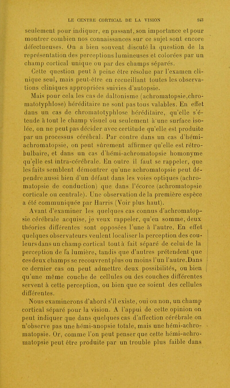 seulement pour indiquer, en passant, son importance et pour montrer combien nos connaissances sur ce sujet sont encore défectueuses. On a bien souvent discuté la question de la représentation des perceptions lumineuses et colorées par un champ cortical unique ou par des champs séparés. Cette question peut à peine être résolue par l'examen cli- nique seul, mais peut-être en recueillant toutes les observa- tions cliniques appropriées suivies d'autopsie. Mais pour cela les cas de daltonisme (achromalopsie,chro- matotyphlose) héréditaire ne sont pas tous valables. En efîet dans un cas de chromatotyphlose héréditaire, qu'elle s'é- tende à tout le champ visuel ou seulement a une surface iso- lée, on ne peut pas décider avec certitude qu'elle est produite par un processus cérébral. Par contre dans un cas d'hérai- achromatopsie, on peut sûrement affirmer qu'elle est rétro- bulbaire, et dans un cas d'hémi-achromatopsie homonyme qu'elle est intra-cérébrale. En outre il faut se rappeler, que les faits semblent démontrer qu'une achromatopsie peut dé- pendre aussi bien d'un défaut dans les voies optiques (achro- matopsie de conduction) que dans l'écorce (achromatopsie corticale ou centrale). Une observation de la première espèce a été communiquée par Harris (Voir plus haut). Avant d'examiner les quelques cas connus d'achromatop- sie cérébrale acquise, je veux rappeler, qu'en somme, deux théories différentes sont opposées l'une à l'autre. En effet quelques observateurs veulent localiser la perception des cou- leursdans un champ cortical tout à fait séparé de celui de la perception de la lumière, tandis que d'autres prétendent que cesdeux champs se recouvrent plus ou moins l'un l'autre.Dans ce dernier cas on peut admettre deux possibilités, ou bien qu'une même couche de cellules ou des couches différentes servent à cette perception, ou bien que ce soient des cellules différentes. Nous examinerons d'abord s'il existe, oui ou non, un champ cortical séparé pour la vision. A l'appui de cette opinion on peut indiquer que dans quelques cas d'affection cérébrale on n'observe pas une hérai-anopsie totale, mais une hémi-achro- matopsie. Or, comme l'on peut penser que cette hémi-achro- matopsie peut être produite par un trouble plus faible dans