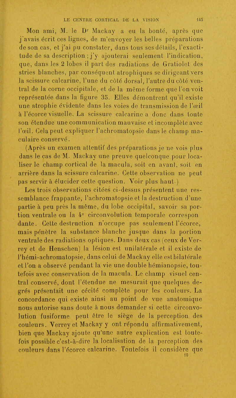 Mon ami, M. le D'' Mackay a eu la bonté, après que j'avais écrit ces lignes, de m'envoyer les belles préparations de son cas, et j'ai pu constater, dans tous ses détails, l'exacti- tude de sa description ; j'y ajouterai seulement l'indication, que, dans les 2 lobes il part des radiations de Gratiolot des stries blanches, par conséquent atropliiques se dirigeant vers la scissure calcarine, l'une du côté dorsal, l'autre du côté ven- tral de la corne occipitale, et de la même forme que l'on voit représentée dans la figure 35. Elles démontrent qu'il existe une atrophie évidente dans les voies de transmission de l'œil à l'écorce visuelle. La scissure calcarine a donc dans toute son étendue une communication mauvaise et incomplète avec l'œil. Gela peut expliquer l'achromatopsie dans le champ ma- culaire conservé. (Après un examen attentif des préparations je ne vois plus dans le cas de M. Mackay une preuve quelconque pour loca- liser le champ cortical de la macula, soit on avant, soit en arrière dans la scissure calcarine. Cette observation ne peut pas servir à élucider cette question. Voir plus haut ) Les trois observations citées ci-dessus présentent une res- semblance frappante, l'achromatopsie et la destruction d'une partie à peu près la même, du lobe occipital, savoir sa por- tion ventrale ou la 4° circonvolution temporale correspon dante. Gette destruction n'occupe pas seulement l'écorce, mais pénètre la substance blanche jusque dans la portion ventrale des radiations optiques. Dans deux cas (ceux de Ver- rey et de Henschen) la lésion est unilatérale et il existe de l'hémi-achromatopsie, dans celui de Mackay elle estbilatérale et Ton a observé pendant la vie une double hémianopsie, tou- tefois avec conservation de la macula. Le champ visuel cen- tral conservé, dont l'étendue ne mesurait que quelques de- grés présentait une cécité complète pour les couleurs. La concordance qui existe ainsi au point de vue anatomique nous autorise sans doute à nous demander si cette circonvo- lution fusiforme peut être le siège de la perception des couleurs. Yerrey et Mackay y ont répondu affirmativement, bien que Mackay ajoute qu'une autre explication est toute- fois possible c'est-à-dire la localisation de la perception des couleurs dans l'écorce calcarine. Toutefois il considère que