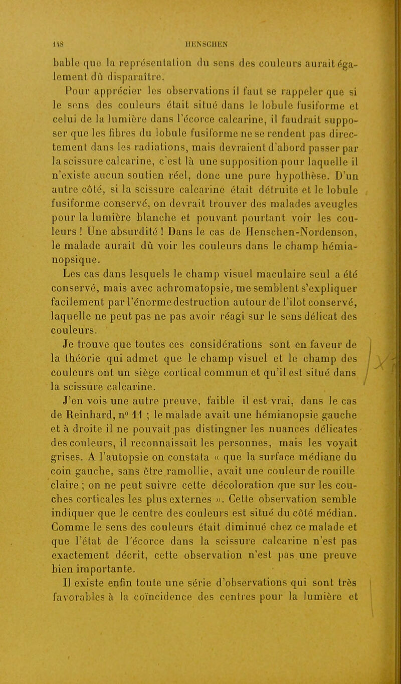 bable que la représcnlalion du sons des couleurs aurait éga- lement dû disparaître. Pour apprécier les observations il faut se rappeler que si le sons des couleurs était silué dans le lobule fusiiorme et celui de la lumière dans l'écorce calcarine, il faudrait suppo- ser que les fibres du lobule fusiiorme ne se rendent pas dii'ec- temenl dans les radiations» mais devraient d'abord passer par la scissure calcarine, c'est là une supposition pour laquelle il n'existe aucun soutien réel, donc une pure hypothèse. D'un autre côte, si la scissure calcarine était détruite et le lobule fusiforme conservé, on devrait trouver des malades aveugles pour la lumière blanche et pouvant pourtant voir les cou- leurs ! Une absurdité ! Dans le cas de Henschen-Nordenson, le malade aurait dû voir les couleurs dans le champ hémia- nopsique. Les cas dans lesquels le champ visuel raaculaire seul a été conservé, mais avec achromatopsie, me semblent s'expliquer facilement par l'énormedestruction autour de l'ilot conservé, laquelle ne peut pas ne pas avoir réagi sur le sens délicat des couleurs. Je trouve que toutes ces considérations sont en faveur de la théorie qui admet que le champ visuel et le champ des couleurs ont un siège cortical commun et qu'il est situé dans la scissure calcarine. J'en vois une autre preuve, faible il est vrai, dans le cas de Reinhard,n 11 ; le malade avait une hémianopsie gauche et à droite il ne pouvait.pas distinguer les nuances délicates des couleurs, il reconnaissait les personnes, mais les voyait grises. A l'autopsie on constata « que la surface médiane du coin gauche, sans être ramollie, avait une couleur de rouille claire ; on ne peut suivre cette décoloration que sur les cou- ches corticales les plus externes ». Cette observation semble indiquer que le centre des couleurs est situé du côté médian. Comme le sens des couleurs était diminué chez ce malade et que l'état de l'écorce dans la scissure calcarine n'est pas exactement décrit, cette observation n'est pas une preuve bien importante. Il existe enfin toute une série d'observations qui sont très favorables à la coïncidence des centres poui' la lumière et