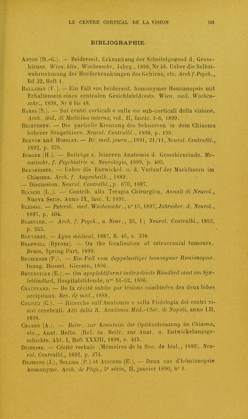 BIBLIOGRAPHIE. Anton (D.-G.). — Beiderseit. Erkrankung der Scheitelgegend d. Gross- hirnes. Wien. klin. Wochenschr. Jahrg., 1899, Nr48. Ueber die Selbst- walirnelimung der Herderkrankungen des Gehirns, etc. Arch f.Psych,, Bd 32, Heft 1. Ballaban (T.). —Ein Fall von beiderseit. homonymer Hemianopsie mit Erhaltensein eiiies centralen Gesichtsfeldrests. Wien. med. Wochen- schr., 1898, Nr 6 bis 48. Barba (S.). — Sui centri corticali e suUe vie sub-corticali délia visione. Arch. ital. di Medicina interna, vol. II, fascic. 3-6, 1899. Bechterew. — Die partielle Kreuzung des Sehnerven in dem Chiasma htiherer Siiugethiere. Neurol. Centralbl., 1898, p. 199. Beevor and Horsley. — Br. med.journ., 1891, 2i/ll, Neurol. Centralbl., 1892, p. 376. Berger (H.). — Beitrage z. feineren Anatomie d. Grosshirnrinde. Mo- natsschr. f. Psychiatrie u. Neurologie, 1899, p. 40b. Bernheimer. — Ueber die Entwickel. u. d. Verlauf der Markfasern im Chiasma. Arch. f. Augenheilk., 1889. — Discussion. Neurol. Centralbl., p. 670, 1897. BiANCHi (L.). — Contrib. alla Terapia Ghirurgica. Annali di Neurol., Nuova Série. Anno IX, fasc. I, 1891. Blessig. — Petersb. med. Wochenschr., n io, 1897, Jahresber. d. Neurol., 1897, p. 404. Blaeuler.— Arch. f. Psych., u. Neur., 25, I ; Neurol. Centralbl., 1893, p. 555. BouvERET. — Lyon médical, 1887, B. 46, s. 338. Bramwell (Byrom). — On the localisation of intracranial tumours. Brain, Spring Part, 1899. Brdecrner (P.'i, — Ein Fall vom doppelseitiger homonymer Hemianopsie. ïnaug. Dissert. Giessen, 1896. Bruennicke (E.).— Om apoplektiformt indtrœdende Blindhed samt om Sjse- leblindhed, Hospitalstidende, n* 51-52, 1896. Chauffard. — De la cécité subite par lésions combine'es des deux lobes occipitaux. Rev. de med., 1888. CoLUcci (C). — Ricerche suU'Anatomia e sulla Fisiologia dei centri vi- sivi cerebrali. Atti délia R. Academia Med.-Chir. di Napoli, anno LU, 1898. Cramer (A.). — Beitr. zur Kenntniss der Oplikuskreuzung im Chiasma, etc., Auat. Hefte. (Réf. in. Beilr. zur Anat. u. Entwickelungsge- schichte. Abt. 1, Heft XXXIII, 1898, s. 415. Dejerine. — Cécité verbale (Mémoires de la Soc. de biol., 1892). Neu- rol. Centralbl., 1892, p. 374. Dejerine (J.), Sollier (P.) et Ausciier (E.). — Deux cas d'hémianopsie homonyme. Arch. de Phys., o' série, II, janvier 1890, n° 1.