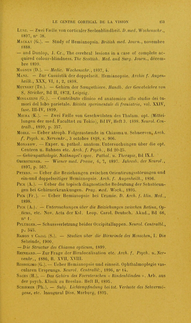 LuNz. — Zwei Fœlle von corticalerSeelenblindheit. fl.merf.Woc/jensc/ir., 1897, n 38. Mackay (G.). — Study of Hemianopsia. Brilish med. Journ., novembre 1888. — and Dunlop, J. Cr., The cérébral lésions in a case of complète ac- quired colour-blindness, The Scoltish. Med. and Surg. Journ., décem- bre 1899. Magnus (D.). — Medic. Wochenschr., 1897, 4. Manz. — Zur Casuistik der doppelseit. Hemianopsie. Archiv f. Augen- heilk., XXX, VI, 1, 2, 1898. Meynkrt (Th.). — Gehirn der Sœugethiere. Handb. der Gewebclehre von S. Stricker, Bd II, 1872, Leipzig. MiNGAzziNi (G.). — Contributo clinico ed anatomico al!o studio dei tu- mori del lobo pariétale. Rivista sperimentale di freniatria, vol. XXIV, fasc. IlI-lV, 1899. MiDRA (K.). — Zwei Fselle von Geschwûlsten des Thalam. opt. (Mittei- lungen der med. Facultœt zu Tokio), BdIV, Heft 3. 1898. Neurol. Cen- tralb., 1899, p. 357. MoELi. —Ueber atroph. Folgezustaende in Chiasmau. Sehnerven, Arc/i. f. Psych. u. IServenkr., 3 octobre 1898, s. 906. MoNAKOw. — Exper. u. pathol. anatom. Untersuchungen ûber die opt. Centren u. Bahnen etc. Arch. f. Psych., Bd 20-23. — Gehirnpathologie. Noihnagel's spec. Pathol. u. Thérapie, Bd IX.I. Obersteiner. — Wiener med. Presse, 6,7, 1897. .Tahresb. der Neurol., 1897, p. 567. Peters. — Ueber die Beziehungen zwischen Orientirungsstôrungen und ein-und doppelseitiger Hemianopsie. Aî'c/i. f. Augenheilk., 1896. PiCK (A.). — Ueber die topisch diagnostische Bedeutung der Sehstôrun- gen bei Gehirnerkrankungen. Prag. med. Woch., 1895. PiCK (Fr.). — Ueber Hemianopsie bei Uramie. D. Arch. f. klin. Med., 1898. PiCK (A.J. — Untersuchungen ûber die Beiziehungen zwischen Retina, Op- iicMS, etc. Nov. Acta der Ksi. Leop. Garol. Deutsch. Akad., Bd 66, n» 1. Pflueger.— Schussverietzung beider Occipitallappen. Neurol. Cenlralbl., p. 545. Ramon y Cajal (S.). — Studien ûber die Hirnrinde des Menschen, I. Die Sehrinde, 1900. — Die Structur des Chiasma opticum, 1899. Reinhard.— ZurFrage der HirnIocalisation etc. Arch. f. Psych. u.Ner- venkr., 1886, B. XVII, XVIII. RossoLiMo (G.). — Ueber Hemianopsie und einseit. Ophthalmoplegie vas- culâren Ursprungs. Neurol. Ccntralbl:, 1896, n° 14. Sachs (H.). — Das Gehirn des Foerslerschen « Rindenblinden ». Arb. aus der psych. Klinik zu Breslau. Heft II, 1895. Schirmer (Ph.). — Subj. Lichtempfindung bei tôt. Verluste des Sehvermo- gens, etc. Inaugural Diss. Marbgrg, 1895,