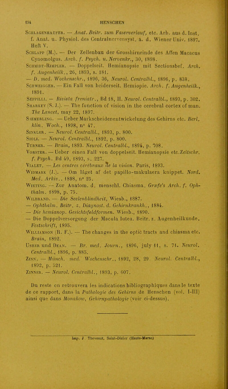 Sfiiii.AGEMiAUFEii. — Allât. Beitr. zum Faserverlauf, elc. Arb. aus d. Inst. f. Auat. u. Physiol. des Centralnoi veiisyst. a. d. Wiener Univ. 1897. Heft V. SciiLAPP (M.). — Der Zelienbau der Grossiiirnrinde des Aiïen Macacus Cyiiomolgiis. Arch. /'. Psych. u. Nervenkr., 30, 1898. SciiMiDT-RiMPLER. — Doppeiseit. Hemianopsie mit Sectionsbef. Arch. f. Augenheilk., 2G, 1893, s. 181. — /). med. Wochcnschr., 1896, 36, Neurol. Centralhl., 1896, p. 838. SciiwKi«(îER. — Eiu Fall von beiderseit. llemiopie. Arch. f. Augenheilk., 1891. Seppilli. — Rivista frcnialv., Rd 18, II. Neurol. Ccntralbl., 1893, p. 302. Sharkey (S. ,1.). — Tiie fuiiction of vision in Ihe cérébral cortex of inan. The Lancet, may 22, 1897. SiEMERLiNG. — Ueber Markscheidenentwickelung des Gehims etc. Berl. klin. Woch., 1898, n° 47. SiNKLER. — Neurol. Centralbl., 1893, p. 800. SiOLi. — Neurol. Centralbl., 1892, p. 800. TuRNER. — Rrain, 1893. Neurol. Centralbl., 1894, p. 708. VoRSTER. — Ueber einen Fall von doppeiseit, Hemianopsie elc.Zeîlschr. f. Psych. Bd 49, 1893, s. 227. ViALET. —Les centres cérébraux !îe la vision, Paris, 1893. WiDMARK (,!.). — Om lâget af det papillo-makulaera kiiippet. Nord. Med. Arkiv.. 1898, n° 25. WiETiNG. — Zur Anatom. d. menschl. Chiasma. Grxfe's Arch. f. Oph- thalrn. 1898, p. 75. WiLBRA.ND. — Die Seelenblindheit, Wiesb., 1887. — Ophthalm. Beitr. z. Diagnost. d. Gehirnkrankh., 1884. — Die hemianop. Gesichtsfeldformen. Wiesb., 1890. — Die Doppelversorgung der Macula lutea. Beitr. z. Augenheilkunde. Festschrift, 1895. WiLt-iAMsoN (R. F.). — The changes in the optic tracts and chiasma etc. Brain, 1892. UsiiKR und Dean. — Br. med. Journ., 1896, july 11, s. 71. Neurol. Centralbl., 1896, p. 885. ZiNN. —Miinch. med. Wochenschr., 1892, 28, 29. Neurol. Centralbl., 1892, p. o21. ZiNNER. — Neurol. Centralbl., 1893, p. 607. Du reste on retrouvera les indications bibliographiques dans le texte de ce rapport, dans la Pathologie des Gehims de Henschen (vol. I-III) ainsi que dans Monakow, Gehirnpathologie (voir ci-dessus). hop. l. Thevenot, Saint-Dizicr (Haute-Marno)