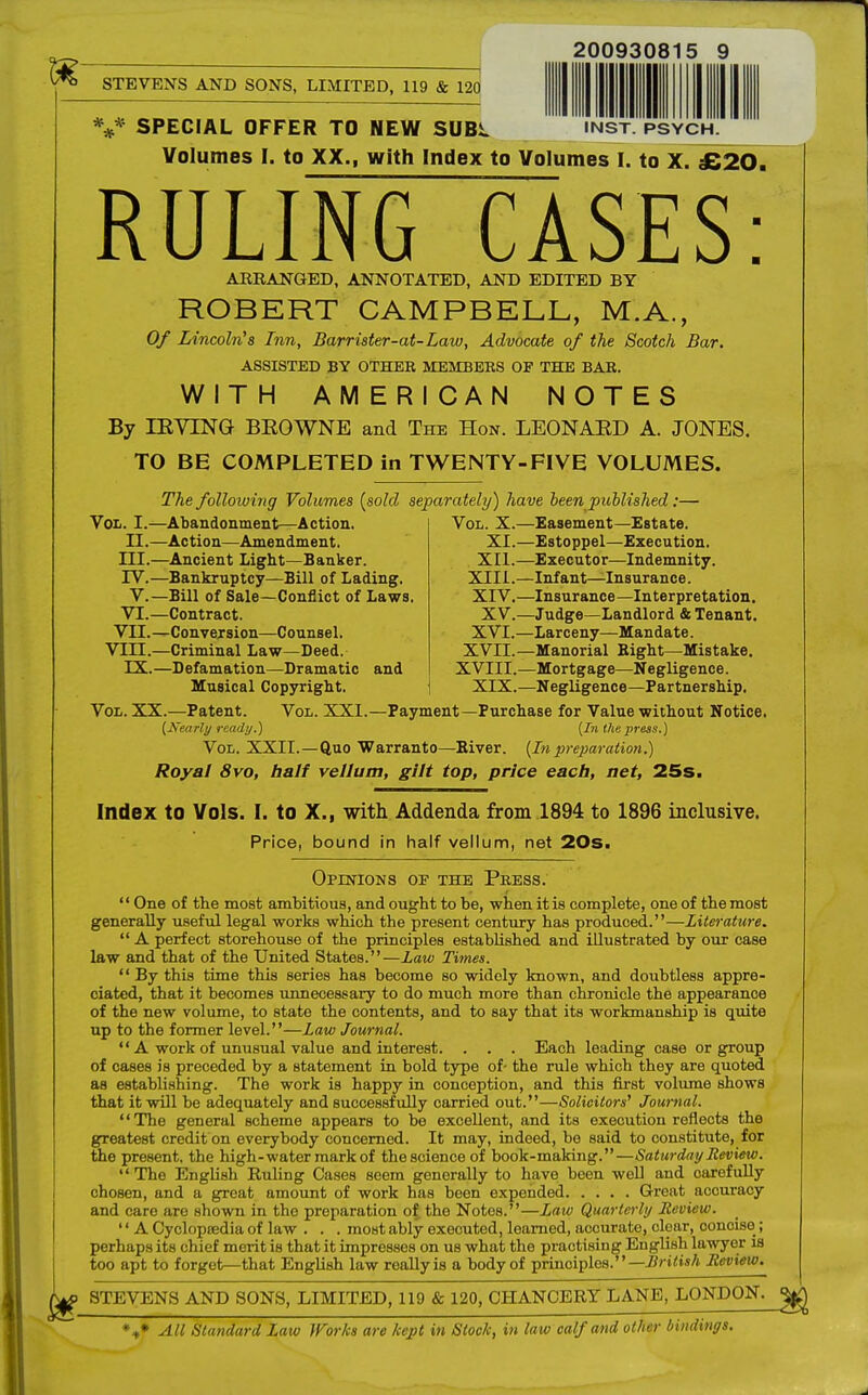 200930815 9 STEVEN'S AND SONS, LIMITED, 119 & 120 V SPECIAL OFFER TO NEW SUBL NST. PSYCH. Volumes [. to XX., with Index to Volumes I. to X. £20. RULING~CASES: AERANGED, ANNOTATED, AND EDITED BY ROBERT CAMPBELL, M.A., Of Lincoln's Inn, Barrister-at-Law, Advocate of the Scotch Bar. ASSISTED BY OTHEK MEMBERS OF THE BAR. WITH AMERICAN NOTES By IKYING BEOWNE and The Hon. LEONAED A. JONES. TO BE COMPLETED in TWENTY-FIVE VOLUMES. The following Volumes {sold separately) have been published:— Vol. I.—Abandonment—Action. II.—Action—Amendment. III. —Ancient Light—Banker. IV. —Bankruptcy—Bill of Lading. V.—Bill of Sale—Conflict of Laws VI.—Contract. VII.—Conversion—Counsel. VIII.—Criminal Law—Deed. IX.—Defamation—Dramatic and Musical Copyright. Vol. XX.—Patent. Vol. XXI (Nearly ready.) Vol. X.—Easement—Estate. XI.—Estoppel—Execution. XII.—Executor—Indemnity. XIII. —Infant—Insurance. XIV. —Insurance—Interpretation. XV.—Judge—Landlord & Tenant. XVI.—Larceny—Mandate. XVII.—Manorial Bight—Mistake. XVIII.—Mortgage—Negligence. XIX.—Negligence—Partnership. Payment—Purchase for Value without Notice. {In the press.) Vol. XXII.—Quo Warranto—River. (In preparation.) Royal 8vo, half vellum, gilt top, price each, net, 25s. Index to Vols. I. to X., with Addenda from 1894 to 1896 inclusive. Price, bound in half vellum, net 20s. Opinions of the Press.  One of the most ambitious, and ought to be, when it is complete, one of the most generally useful legal works which the present century has produced.—Literature.  A perfect storehouse of the principles established and illustrated by our case law and that of the United States.—Law Times.  By this time this series has become so widely known, and doubtless appre- ciated, that it becomes unnecessary to do much more than chronicle the appearance of the new volume, to state the contents, and to say that its workmanship is quite up to the former level.—law Journal.  A work of unusual value and interest. . . . Each leading case or group of cases is preceded by a statement in bold type of- the rule which they are quoted as establishing. The work is happy in conception, and this first volume shows that it will be adequately and successfully carried out.—Solicitors' Journal. The general scheme appears to be excellent, and its execution reflects the greatest credit on everybody concerned. It may, indeed, be said to constitute, for the present, the high-watermarkof the science of book-making.—Saturday Review.  The English Ruling Cases seem generally to have been well and oarefully chosen, and a great amount of work has been expended Great acouracy and care are shown in the preparation of the Notes.—Law Quarterly Review. '' A Cyclopaedia of law . . . moHt ably executed, learned, accurate, clear, ooncise; perhaps its chief merit is that it impresses on us what the practising English lawyer is too apt to forget—that English law really is a body of principles. — British Review. STEVENS AND SONS, LIMITED, 119 & 120, CHANCERY LANE, LONDON. %* All Standard Law Works are kept in Slock, in law calf and other bindings.