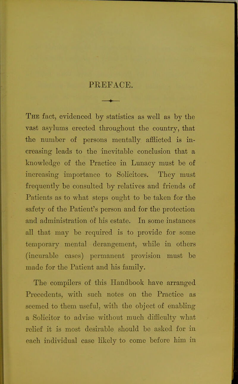 PREFACE. —♦— The fact, evidenced by statistics as well as by the vast asylums erected throughout the country, that the number of persons mentally afflicted is in- creasing leads to the inevitable conclusion that a knowledge of the Practice in Lunacy must be of increasing importance to Solicitors. They must frequently be consulted by relatives and friends of Patients as to what steps ought to be taken for the safety of the Patient's person and for the protection and administration of his estate. In some instances all that may be required is to provide for some temporary mental derangement, while in others (incurable cases) permanent provision must be made for the Patient and his family. The compilers of this Handbook have arranged Precedents, with such notes on the Practice as seemed to them useful, witli the object of enabling a Solicitor to advise without much difficulty what relief it is most desirable should be asked for in each individual case likely to come before him in