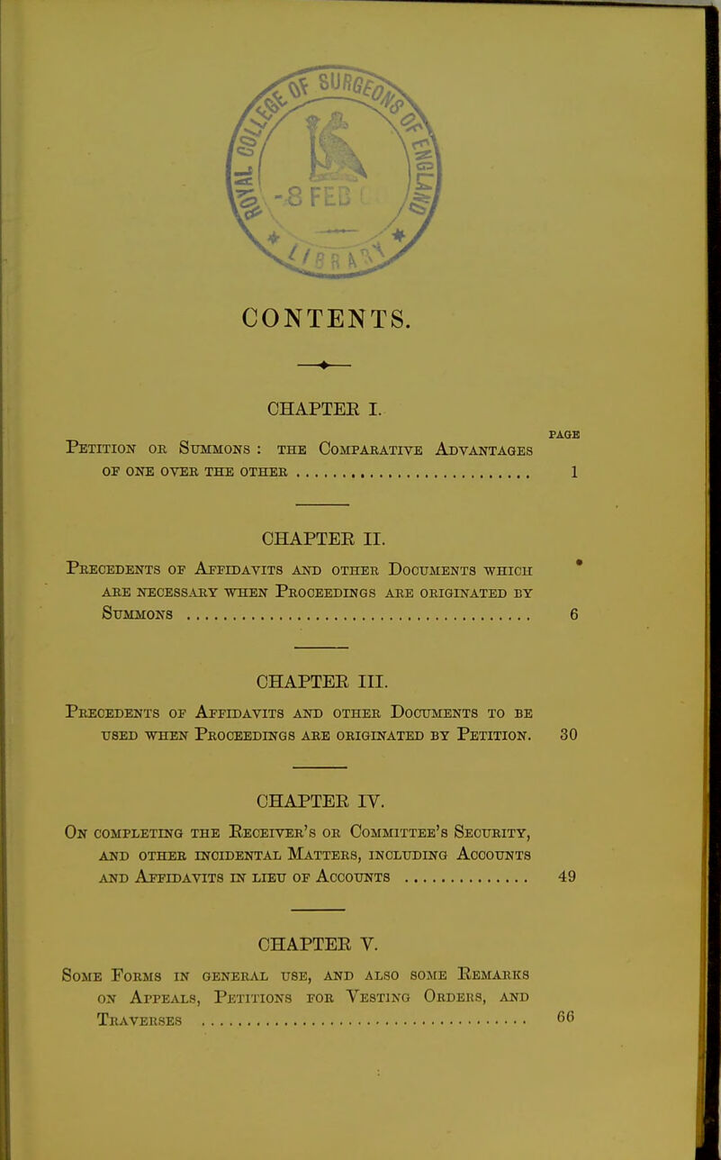 CONTENTS. —♦— CHAPTER I. PAGE Petition or Summons : the Comparative Advantages of one over the other 1 CHAPTER II. Precedents of Affidavits and other Documents which are necessary when proceedings are originated by Summons 6 CHAPTER III. Precedents of Affidavits and other Documents to be used when Proceedings are originated by Petition. 30 CHAPTER IV. On completing the Receiver's or Committee's Security, and other incidental matters, including accounts and Affidavits in lieu of Accounts 49 CHAPTER V. Some Forms in general use, and also some Remarks on Appeals, Petitions for Vesting Orders, and Traverses 66