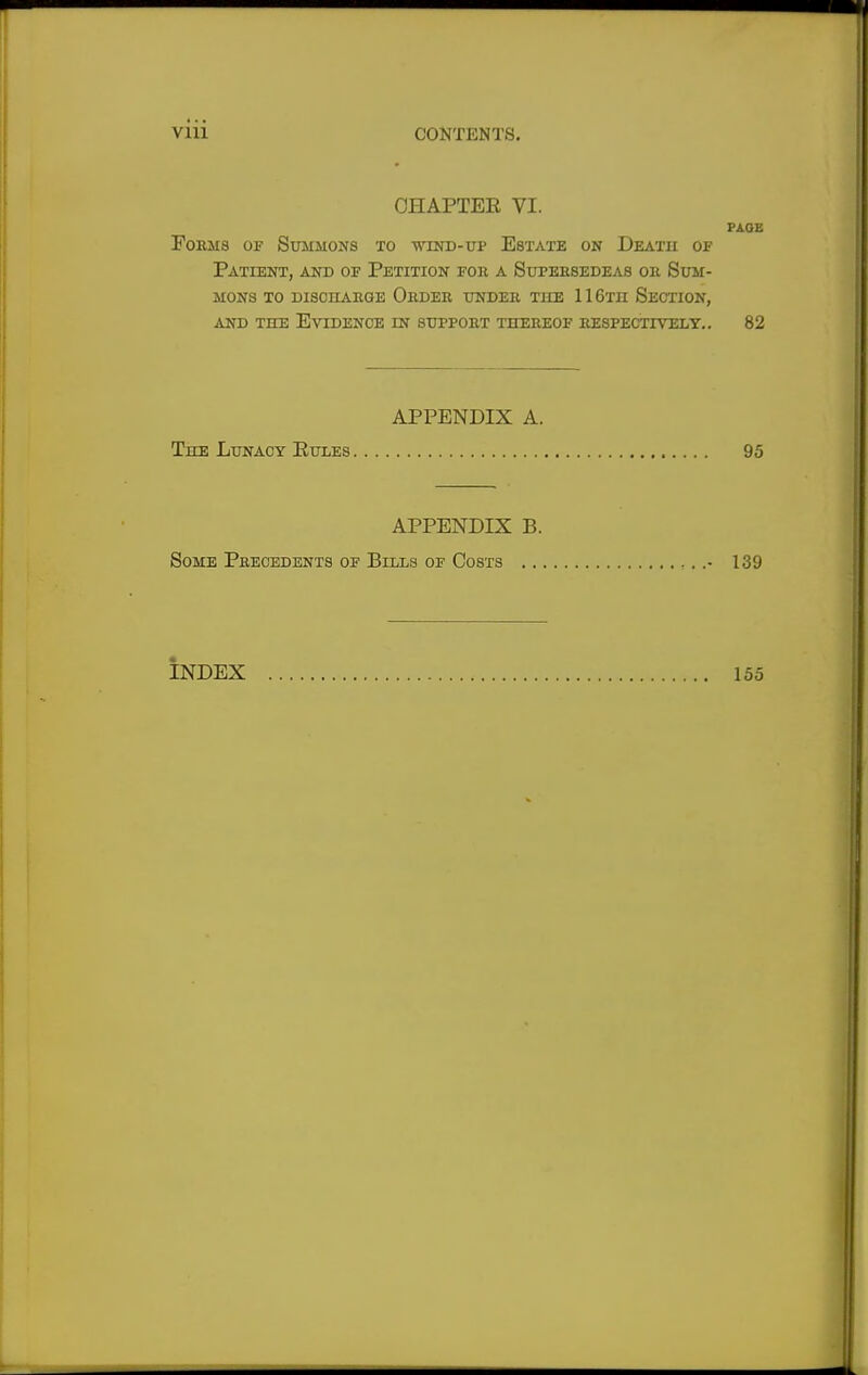 CHAPTER VI. PAGE Forms of Summons to wind-up Estate on Death of Patient, and of Petition for a Supersedeas ok Sum- mons to discharge Order under the 11 6tii Section, and the Evidence in support thereof respectively.. 82 APPENDIX A. The Lunacy Rules 95 APPENDIX B. Some Precedents of Bills of Costs . 139 INDEX 155