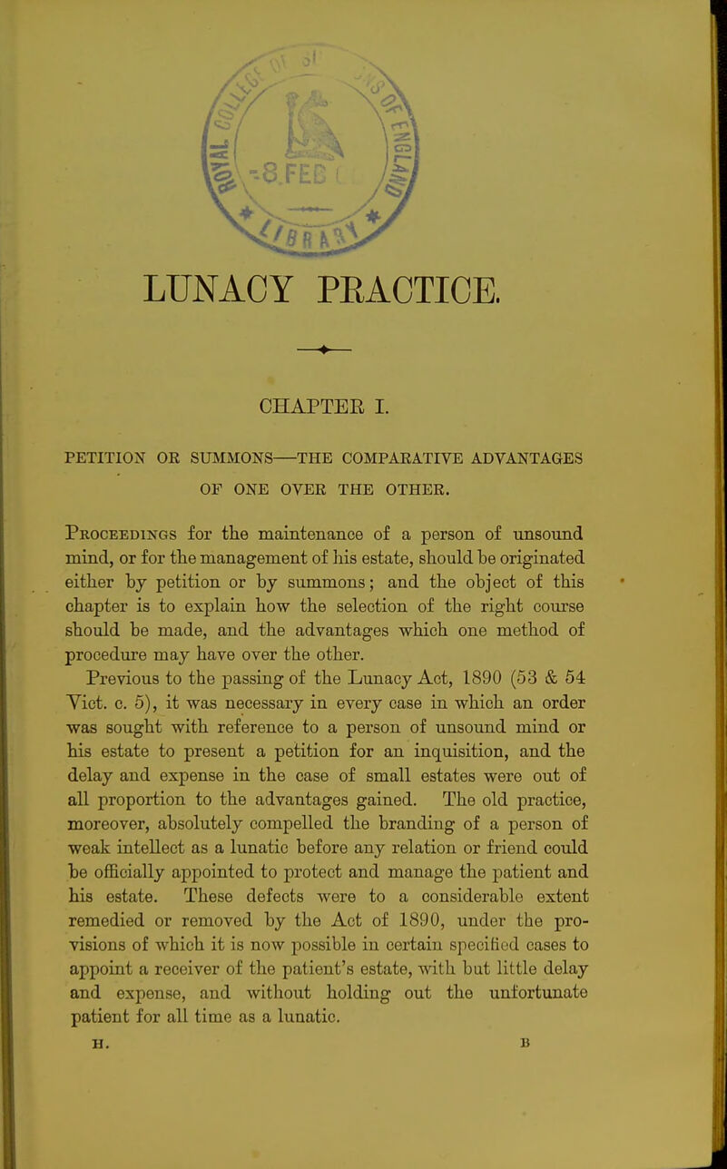 4- CHAPTER I. PETITION OR SUMMONS THE COMPARATIVE ADVANTAGES OF ONE OVER THE OTHER. Proceedings for the maintenance of a person of unsound mind, or for the management of his estate, should he originated either by petition or by summons; and the object of this chapter is to explain how the selection of the right course should be made, and the advantages which one method of procedure may have over the other. Previous to the passing of the Lunacy Act, 1890 (53 & 54 Yict. c. 5), it was necessary in every case in which an order was sought with reference to a person of unsound mind or his estate to present a petition for an inquisition, and the delay and expense in the case of small estates were out of all proportion to the advantages gained. The old practice, moreover, absolutely compelled the branding of a person of weak intellect as a lunatic before any relation or friend could be officially appointed to protect and manage the patient and his estate. These defects were to a considerable extent remedied or removed by the Act of 1890, under the pro- visions of which it is now possible in certain specified cases to appoint a receiver of the patient's estate, with but little delay and expense, and without holding out the unfortunate patient for all time as a lunatic. H. B
