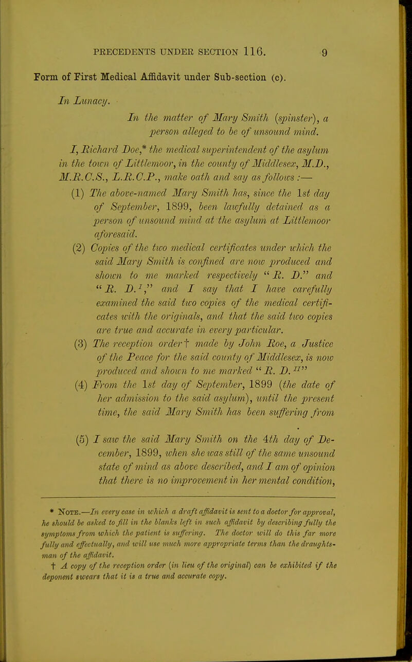 Form of First Medical Affidavit under Sub-section (c). In Lunacy. In the matter of Mary Smith [spinster), a person alleged to be of unsound mind. I, Richard Doe* the medical superintendent of the asylum in the town of Littlcmoor, in the county of Middlesex, M.D., M.R.C.8., L.R.C.P., make oath and say as follows :— (1) The above-named Mary Smith has, since the 1st day of September, 1899, been lawfully detained as a person of unsound mind at the asylum at Littlemoor aforesaid. (2) Copies of the two medical certificates under which the said Mary Smith is confined are now produced and shown to me marked respectively  R. D. and  R. D.1, and I say that I have carefully examined the said two copies of the medical certifi- cates with the originals, and that the said two copies are true and accurate in every particular. (3) The reception order t made by John Roe, a Justice of the Peace for the said county of Middlesex, is now produced and shown to me marked  R. D. n (4) From the 1st day of September, 1899 (the date of her admission to the said asylum), until the present time, the said Mary Smith has been suffering from (5) I sate the said Mary Smith on the 4th day of De- cember, 1899, when she teas still of'the same unsound state of mind as above described, and I am of opinion that there is no improvement in her mental condition, * Note.—In every case in which a draft affidavit is sent to a doctor for approval, he should be asked to fill in the blanks left in such affidavit by describing fully the symptoms from which the patient is suffering. The doctor will do this far more fully and effectually, and will use much more appropriate terms than the draughts- man of the affidavit. t A copy of the reception order (in lieu of the original) can be exhibited if the deponent swears that it is a true and accurate copy.