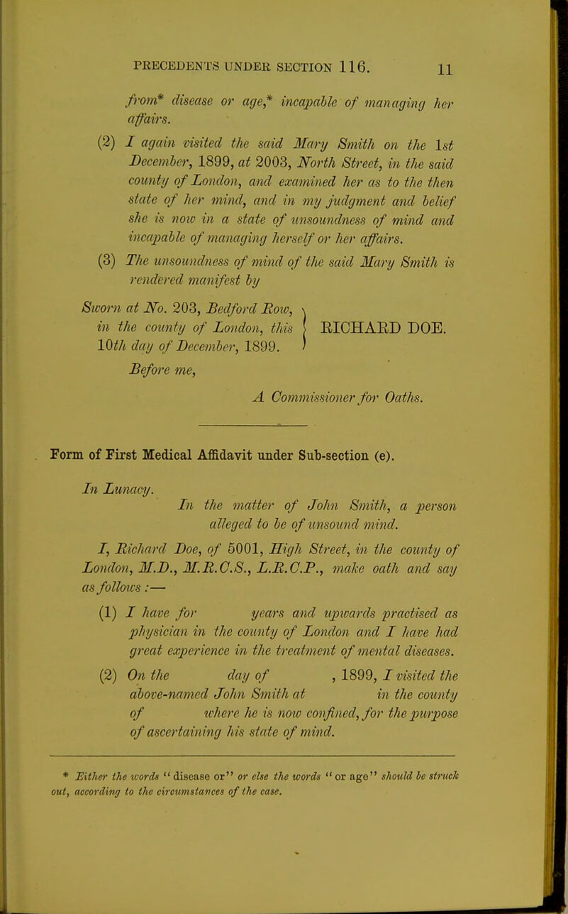 from* disease or age* incapable of managing her affairs. (2) / again visited the said Mary Smith on the 1st December, 1899, at 2003, North Street, in the said county of London, and examined her as to the then state of her mind, and in my judgment and belief she is now in a state of unsoundness of mind and incapable of managing herself or her affairs. (3) The unsoundness of mind of the said Mary Smith is rendered manifest by Sworn at J¥o. 203, Bedford Row, \ in the county of London, this [ EICHAED DOE. 10th day of December, 1899. J Before me, A Commissioner for Oaths. Form of First Medical Affidavit under Sub-section (e). Ln Lunacy. In the matter of John Smith, a person alleged to be of unsound m ind. I, Richard Doe, of 5001, High Street, in the county of London, M.D., M.R.C.S., L.R.C.P., make oath and say as follows:— (1) / have for years and upwards practised as physician in the county of London and I have had great experience in the treatment of mental diseases. (2) On the day of , 1899, I visited the above-named John Smith at in the county of where he is now confined, for the purpose of ascertaining his state of mind. * Either the words  disease or or else the words  or age should be struck out, according to the circumstances of the case.