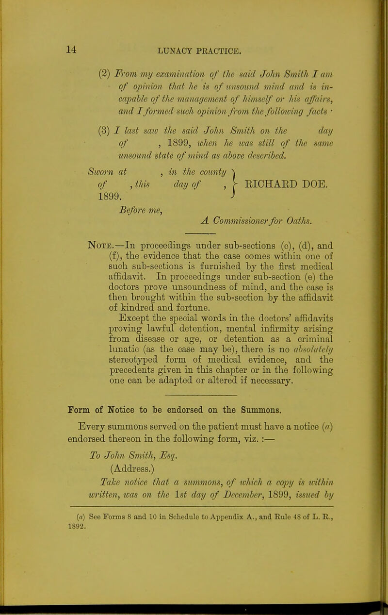 (2) From my examination of the said John Smith I am of opinion that he is of unsound mind and is in- capable of the management of himself or his affairs, and I formed such opinion from the folloiciny facts ■ (3) I last saw the said John Smith on the day of , 1899, when he was still of the same unsound state of mind as above described. Sworn at , in the county \ of , this day of , > EICHAED DOE. i899. J Before me, A Commissioner for Oaths. Note.—In proceedings under sub-sections (c), (d), and (f), the evidence that the case comes within one of such sub-sections is furnished by the first medical affidavit. In proceedings under sub-section (e) the doctors prove unsoundness of mind, and the case is then brought within the sub-section by the affidavit of kindred and fortune. Except the special words in the doctors' affidavits proving lawful detention, mental infh'mity arising from disease or age, or detention as a criminal lunatic (as the case maybe), there is no absolutely stereotyped form of medical evidence, and the precedents given in this chapter or in the following one can be adapted or altered if necessary. Form of Notice to be endorsed on the Summons. Every summons served on the patient must have a notice (a) endorsed thereon in the following form, viz. :— To John Smith, Esq. (Address.) Take notice that a summons, of which a copy is within written, teas on the 1st day of December, 1899, issued by («) See Forms 8 and 10 in Schedule to Appendix A., and Rule 48 of L. R., 1892.