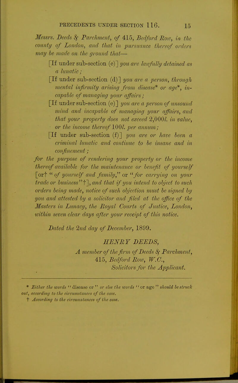 Messrs. Deeds Sf Parchment, of 415, Bedford Row, in the county of London, and that in pursuance thereof orders may be made on the ground that— [If tinder sub-section (c)] you are lawfully detained as a lunatic ; [If under sub-section (d)] you are a person, through mental infirmity arising from disease* or age*, in- capable of managing your affairs; [If under sub-section (e)] you are a person of unsound mind and incapable of managing your affairs, and that your property does not exceed 2,000£ in value, or the income thereof 1001. per annum; [If under sub-section (f)] you are or have been a criminal lunatic and continue to be insane and in confinement; for the purpose of rendering your property or the income thereof available for the maintenance or benefit of yourself [ort  of yourself and family, or for carrying on your trade or business f\, and that if you intend to object to such orders being made, notice of such objection must be signed by you and attested by a solicitor and filed at the office of the Masters in Lunacy, the Royal Courts of Justice, London, within seven clear days after your receipt of this notice. Dated the 2nd clay of December, 1899. HENRY DEEDS, A member of the firm of Deeds 8f Parchment, 415, Bedford Row, W.C., Solicitors for the Applicant. * Hither the words disease or  or else the words or age  should be struck out, according to the circumstances of the case. t According to the circumstances of the case.
