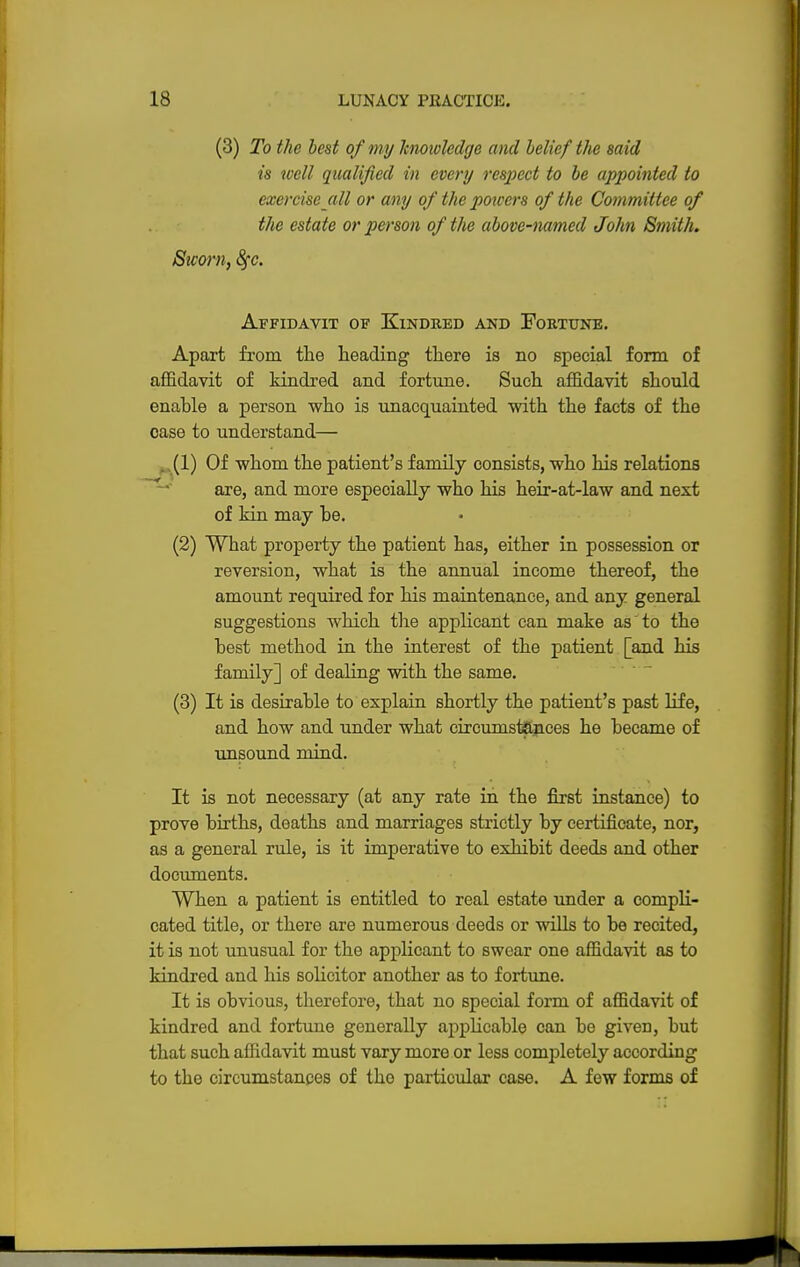 (3) To the best of my knowledge and belief the said is well qualified in every respect to be appointed to exercise all or any of the powers of the Committee of the estate or person of the above-named John Smith. Sworn, fyc. Affidavit of Kindred and Fortune. Apart from the heading there is no special form of affidavit of kindred and fortune. Such affidavit should enable a person who is unacquainted with the facts of the case to understand— (1) Of whom the patient's family consists, who his relations are, and more especially who his heir-at-law and next of kin may be. (2) What property the patient has, either in possession or reversion, what is the annual income thereof, the amount required for his maintenance, and any general suggestions which the applicant can make as to the best method in the interest of the patient [and his family] of dealing with the same. (3) It is desirable to explain shortly the patient's past life, and how and under what circumstances he became of unsound mind. It is not necessary (at any rate in the first instance) to prove births, deaths and marriages strictly by certificate, nor, as a general rule, is it imperative to exhibit deeds and other documents. When a patient is entitled to real estate under a compli- cated title, or there are numerous deeds or wills to be recited, it is not unusual for the applicant to swear one affidavit as to kindred and his solicitor another as to fortune. It is obvious, therefore, that no special form of affidavit of kindred and fortune generally applicable can be given, but that such affidavit must vary more or less completely according to the circumstances of the particular case. A few forms of