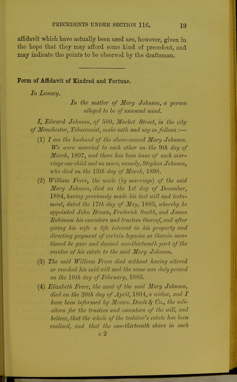 affidavit which have actually been used are, however, given in the hope that they may afford some kind of precedent, and may indicate the points to be observed by the draftsman. Form of Affidavit of Kindred and Fortune. In Lunacy. In the matter of Mary Johnson, a person alleged to be of unsound mind. I, Edward Johnson, of 500, Market Street, in the city of Manchester, Tobacconist, make oath and say as follows :— (1) I am the husband of the above-named Mary Johnson. We were married to each other on the 9th day of March, 1897, and there has been issue of such mar- riage one child and no more, namely, Stephen Johnson, tcho died on the 13t7i day of March, 1898. (2) William Frere, the uncle (by marriage) of the said Mary Johnson, died on the 1st day of December, 1884, having previously made his last will and testa- ment, dated the 17th day of May, 1883, whereby he appointed John Brown, Frederick Smith, and James Robinson his executors and trustees thereof, and after giving his wife a life interest in his property and directing payment of certain legacies as therein men- tioned he gave and devised one-thirteenth part of the residue of his estate to the said Mary Johnson. (3) The said William Frere died ivithoict having altered or revoked his said will and the same was duly proved on the 10th day of February, 1885. (4) Elizabeth Frere, the aunt of the said Mary Johnson, died on the 20th clay of April, 1894, a widow, and I have been informed by Messi's. Deeds Co., the soli- citors for the trustees and executors of the will, and believe, that the tchole of the testator's estate has been realised, and that the one-thirteenth share in such c2