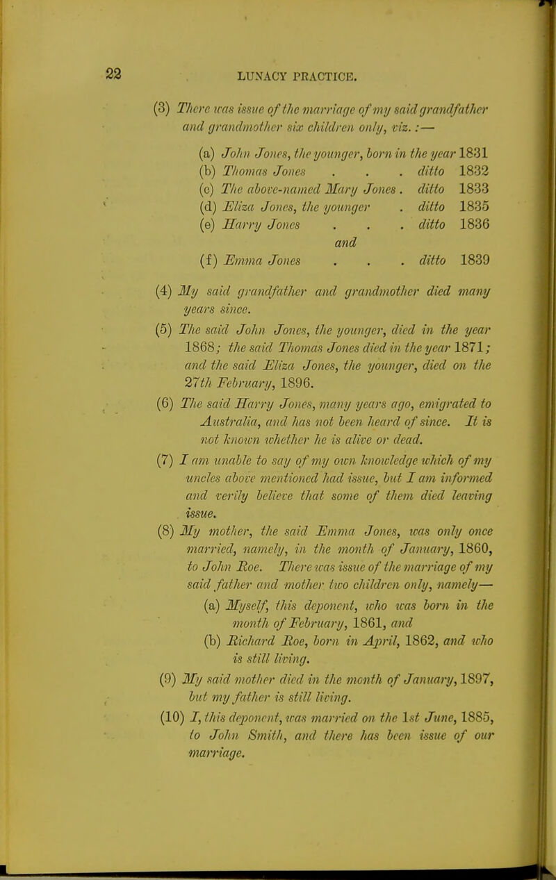 (3) There was issue of the marriage of my said grandfather and grandmother six children only, viz.:— (a) John Jones, the younger, bom in the year 18131 (b) Thomas Jones . . . ditto 1832 (c) The above-named Mary Jones . ditto 1833 (d) Eliza Jones, the younger . ditto 1835 (e) Harry Jones . . . ditto 1836 and (f) Emma Jones . . . ditto 1839 (4) My said grandfather and grandmother died many years since. (5) The said John Jones, the younger, died in the year 1868; the said Thomas Jones died in the year 1871 ; and the said Eliza Jones, the younger, died on the 27th February, 1896. (6) The said Harry Jones, many years ago, emigrated to Australia, and has not been heard of since. It is not known whether lie is alive or dead. (7) I am unable to say of my oxen knowledge which of my uncles above mentioned had issue, but I am informed and verily believe that some of them died leaving issue. (8) My mother, the said Emma Jones, was only once married, namely, in the month of January, 1860, to John Roe. There was issue of the marriage of my said father and mother two children only, namely— (a) Myself, this deponent, who teas born in the month of February, 1861, and (b) Richard Roe, born in April, 1862, and who is still living. (9) My said mother died in the month of January, 1897, but my father is still living. (10) I, this deponent, was married on the 1st June, 1885, to John Smith, and there has been issue of our marriage.