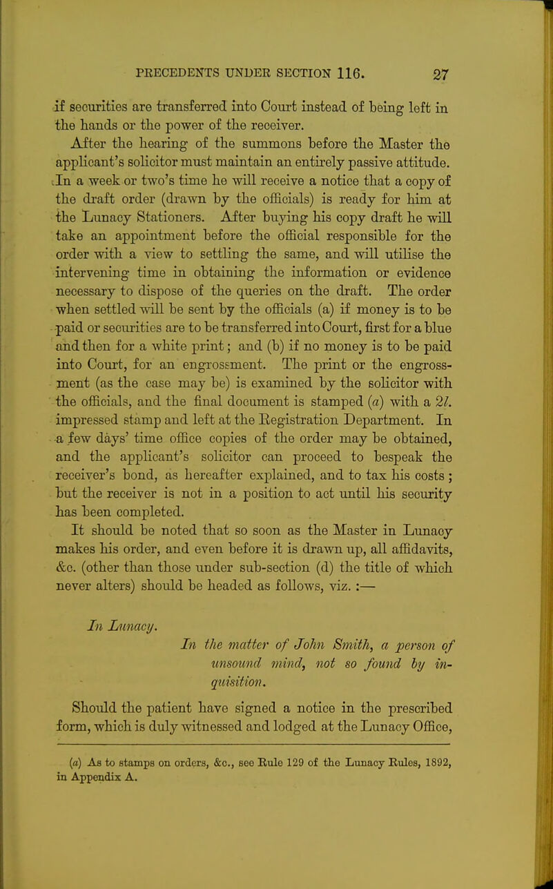 if securities are transferred into Court instead of being left in the hands or the power of the receiver. After the hearing of the summons before the Master the applicant's solicitor must maintain an entirely passive attitude, tin a week or two's time he will receive a notice that a copy of the draft order (drawn by the officials) is ready for him at the Lunacy Stationers. After buying his copy draft he will take an appointment before the official responsible for the order with a view to settling the same, and will utilise the intervening time in obtaining the information or evidence necessary to dispose of the queries on the draft. The order when settled will be sent by the officials (a) if money is to be paid or securities are to be transferred into Court, first for a blue and then for a white print; and (b) if no money is to be paid into Court, for an engrossment. The print or the engross- ment (as the case may be) is examined by the solicitor with the officials, and the final document is stamped (a) with a 21. impressed stamp and left at the Registration Department. In •a few days' time office copies of the order may be obtained, and the applicant's solicitor can proceed to bespeak the receiver's bond, as hereafter explained, and to tax his costs ; but the receiver is not in a position to act until his security has been completed. It should be noted that so soon as the Master in Lunacy makes his order, and even before it is drawn up, all affidavits, &c. (other than those under sub-section (d) the title of which never alters) should be headed as follows, viz. :— In Lunacy. In the matter of John Smith, a person of unsound mind, not so found by in- quisition. Should the patient have signed a notice in the prescribed form, which is duly witnessed and lodged at the Lunacy Office, (a) As to stamps on orders, &c, seo Rule 129 of the Lunacy Rules, 1892, in Appendix A.