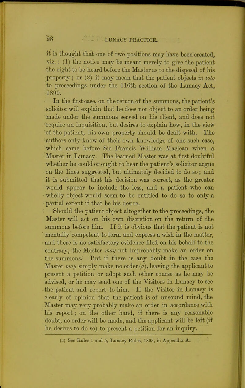 it is thought that one of two positions may have been created, viz.: (1) the notice may be meant merely to give the patient the right to be heard before the Master as to the disposal of his property ; or (2) it may mean that the patient objects in toto to proceedings under the 116th section of the Lunacy Act, 1890. In the first case, on the return of the summons, the patient's solioitor will explain that he does not object to an order being made under the summons served on his client, and does not require an inquisition, but desires to explain how, in the view of the patient, his own property should be dealt with. The authors only know of their own knowledge of one such case, which came before Sir Francis William Maclean when a Master in Lunacy. The learned Master was at first doubtful whether he could or ought to hear the patient's solicitor argue on the lines suggested, but ultimately decided to do so; and • it is submitted that his decision was correct, as the greater would apjDear to include the less, and a patient who can wholly object would seem to be entitled to do so to only a partial extent if that be his desire. Should the patient object altogether to the proceedings, the Master will act on his own discretion on the return of the summons before him. If it is obvious that the patient is not mentally competent to form and express a wish in the matter, and there is no satisfactory evidence filed on his behalf to the contrary, the Master may not improbably make an order on the summons.: But if there is any doubt in the case the Master may simply make no order (a), leaving the applicant to present a petition or adopt such other course as he may be advised, or he may send one of the Visitors in Lunacy to see the patient and report to him. If the Visitor in Lunacy is clearly of opinion that the. patient is of unsound mind, the Master may very probably make an order in accordance with his report; on the other hand, if there is any reasonable doubt, no order will be made, and the applicant will be left (if he desires to do so) to present a petition for an inquiry. (a) See Rules 1 and 5, Lunacy Rules, 1893, in Appendix A.