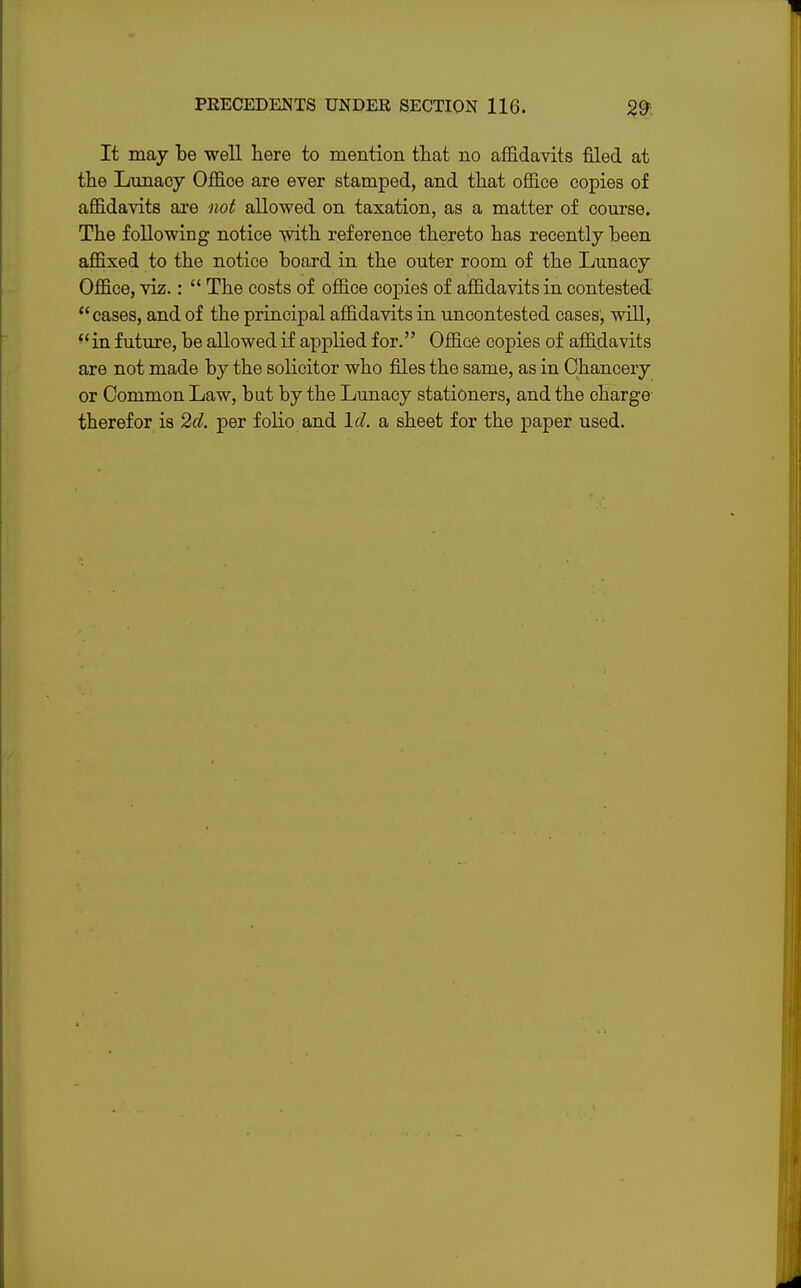 It may be well here to mention that no affidavits filed at the Lunacy Office are ever stamped, and that office copies of affidavits are not allowed on taxation, as a matter of course. The following notice with reference thereto has recently been affixed to the notice board in the outer room of the Lunacy Office, viz.:  The costs of office copies of affidavits in contested cases, and of the principal affidavits in uncontested cases, will,  in future, be allowed if applied for. Office copies of affidavits are not made by the solicitor who files the same, as in Chancery or Common Law, but by the Lunacy stationers, and the charge therefor is 2d. per folio and Id. a sheet for the paper used.