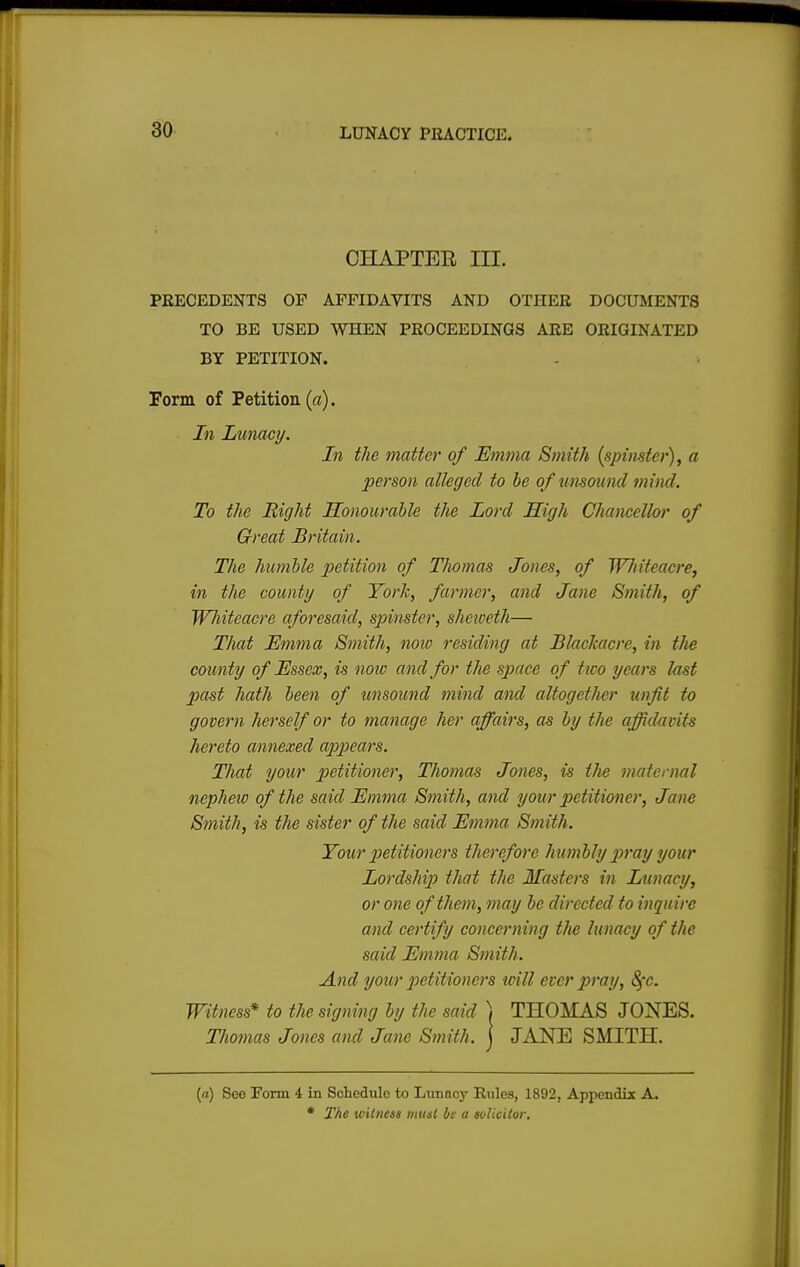 CHAPTEE III. PRECEDENTS OF AFFIDAVITS AND OTIIKR DOCUMENTS TO BE USED WHEN PROCEEDINGS ARE ORIGINATED BY PETITION. Form of Petition (a). In Lunacy. In the matte}' of Emma Smith (spinster), a person alleged to be of unsound mind. To the Right Honourable the Lord High Chancellor of Great Britain. The humble petition of Thomas Jones, of WJtiteacre, in the county of York, farmer, and Jane Smith, of Wliitcacre aforesaid, spinster, sheiceth— That Emma Smith, now residing at Blackacre, in the county of Essex, is note and for the space of two years last past hath been of unsound mind and altogether unfit to govern herself or to manage her affairs, as by the affidavits hereto annexed appears. That your petitioner, Thomas Jones, is the maternal nephew of the said Emma Smith, and your petitioner, Jane Smith, is the sister of the said Emma Smith. Your petitioners therefore humbly pray your Lordship that the Masters in Lunacy, or one of them, may be directed to inquire and certify concerning t/ie lunacy of the said Emma Smith. And your petitioners icill ever pray, 8fc. Witness* to the, signing by the said ) THOMAS JONES. Thomas Jones and Jane Smith, j JANE SMITH. (a) Seo Form 4 in Schedule to Lunacy Rules, 1892, Appendix A. • The witness must be a solicitor.